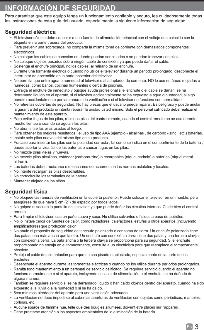 3Es  INFORMACIÓN DE SEGURIDADlas instrucciones de esta guía del usuario, especialmente la siguiente información de seguridad.Seguridad eléctrica   El televisor sólo se debe conectar a una fuente de alimentación principal con el voltaje que coincida con la etiqueta en la parte trasera del producto.  Para prevenir una sobrecarga, no comparta la misma toma de corriente con demasiados componentes electrónicos.  No coloque los cables de conexión en donde puedan ser pisados o se puedan tropezar con ellos.  No coloque objetos pesados sobre ningún cable de conexión, ya que puede dañar el cable.  Sostenga el enchufe principal, no los cables, al retirarlo de un enchufe.  Durante una tormenta eléctrica o cuando no utilice el televisor durante un periodo prolongado, desconecte el interruptor de encendido en la parte posterior del televisor.  No permita que entre agua o humedad al televisor o al adaptador de corriente. NO lo use en áreas mojadas o húmedas, como baños, cocinas humeantes o cerca de piscinas.  Extraiga el enchufe de inmediato y busque ayuda profesional si el enchufe o el cable se dañan, se ha derramado líquido en el aparato, si el televisor accidentalmente se ha expuesto a agua o humedad, si algo penetra accidentalmente por las ranuras de ventilación o si el televisor no funciona con normalidad.  No retire las cubiertas de seguridad. No hay piezas que el usuario pueda reparar. Es peligroso y puede anular la garantía del producto si intenta reparar la unidad usted mismantenimiento de este aparato.  Para evitar fugas de las pilas, retire las pilas del control remoto, cuando el control remoto no se usa durante mucho tiempo o cuando se agotan las pilas.  No abra ni tire las pilas usadas al fuego.  Para obtener los mejores resultados , el uso de tipo AAA (ejemplo - alcalinas , de carbono - zinc , etc.) baterías.  Instale sólo pilas nuevas del mismo tipo en su producto.  Fracaso para insertar las pilas con la polaridad correcta , tal como se indica en el compartimiento de la batería , puede acortar la vida útil de las baterías o causar fugas en las pilas.  No mezcle pilas viejas y nuevas.  No mezcle pilas alcalinas, estándar (carbono-zinc) o recargables (níquel-cadmio) o baterías (níquel metal hidruro).  Las baterías deben reciclarse o desecharse de acuerdo con las normas estatales y locales.  No intente recargar las pilas desechables.  No cortocircuite los terminales de la batería.  Mantener alejado de los niños.Seguridad física   No bloquee las ranuras de ventilación en la cubierta posterior. Puede colocar el televisor en un mueble, pero asegúrese de que haya 5 cm (2’’) de espacio por todos lados.  No golpee ni sacuda la pantalla del televisor, ya que puede dañar los circuitos internos. Cuide bien el control remoto.   No lo instale cerca de fuentes de calor, como radiadores, calefactores, estufas u otros aparatos (incluyendo   No anule el propósito de seguridad del enchufe polarizado o con toma de tierra. Un enchufe polarizado tiene dos patas, una más ancha que la otra. Un enchufe con conexión a tierra tiene dos patas y una tercera clavija con conexión a tierra. La pata ancha o la tercera clavija se proporciona para su seguridad. Si el enchufe proporcionado no encaja en el tomacorriente, consulte a un electricista para que reemplace el tomacorriente obsoleto.  Proteja el cable de alimentación para que no sea pisado o aplastado, especialmente en la parte de los enchufes.   Desenchufe el aparato durante las tormentas eléctricas o cuando no los utilice durante períodos prolongados.  Se requiere servicio cuando el aparato no funciona normalmente o si el aparato, incluyendo el cable de alimentación o el enchufe, se ha dañado de alguna manera.  También se requiere servicio si se ha derramado líquido o han caído objetos dentro del aparato, cuando ha sido expuesto a la lluvia o a la humedad o si se ha caído.  5cm mínimas alrededor del aparato para una ventilación adecuada.  La ventilación no debe impedirse al cubrir las aberturas de ventilación con objetos como periódicos, manteles, cortinas, etc.  vent être placés sur l&apos;appareil.  Debe prestarse atención a los aspectos ambientales de la eliminación de la batería.