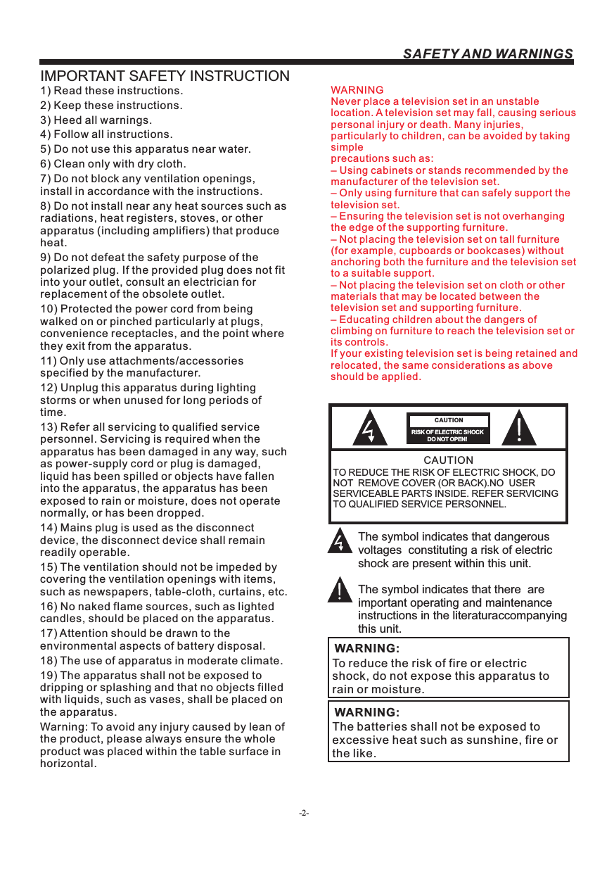 -2-SAFETY AND WARNINGSIMPORTANT SAFETY INSTRUCTIONTO REDUCE THE RISK OF ELECTRIC SHOCK, DO NOT  REMOVE COVER (OR BACK).NO  USER SERVICEABLE PARTS INSIDE. REFER SERVICING TO QUALIFIED SERVICE PERSONNEL.RISK OF ELECTRIC SHOCK          DO NOT OPEN!CAUTIONCAUTIONThe symbol indicates that dangerous voltages  constituting a risk of electric shock are present within this unit.The symbol indicates that there  are important operating and maintenance instructions in the literaturaccompanying this unit.To reduce the risk of fire or electric shock, do not expose this apparatus to rain or moisture.WARNING:1) Read these instructions.2) Keep these instructions.3) Heed all warnings.4) Follow all instructions.5) Do not use this apparatus near water.6) Clean only with dry cloth.7) Do not block any ventilation openings, install in accordance with the instructions.8) Do not install near any heat sources such as radiations, heat registers, stoves, or other apparatus (including amplifiers) that produce heat.9) Do not defeat the safety purpose of the polarized plug. If the provided plug does not fit into your outlet, consult an electrician for replacement of the obsolete outlet.10) Protected the power cord from being walked on or pinched particularly at plugs, convenience receptacles, and the point where they exit from the apparatus.11) Only use attachments/accessories specified by the manufacturer.12) Unplug this apparatus during lighting storms or when unused for long periods of time.13) Refer all servicing to qualified service personnel. Servicing is required when the apparatus has been damaged in any way, such as power-supply cord or plug is damaged, liquid has been spilled or objects have fallen into the apparatus, the apparatus has been exposed to rain or moisture, does not operate normally, or has been dropped.14) Mains plug is used as the disconnect device, the disconnect device shall remain readily operable.15) The ventilation should not be impeded by covering the ventilation openings with items, such as newspapers, table-cloth, curtains, etc.16) No naked flame sources, such as lighted candles, should be placed on the apparatus.17) Attention should be drawn to the environmental aspects of battery disposal.18) The use of apparatus in moderate climate.19) The apparatus shall not be exposed to dripping or splashing and that no objects filled with liquids, such as vases, shall be placed on the apparatus.Warning: To avoid any injury caused by lean of the product, please always ensure the whole product was placed within the table surface in horizontal. The batteries shall not be exposed to excessive heat such as sunshine, fire or the like.WARNING:WARNINGNever place a television set in an unstable location. A television set may fall, causing serious personal injury or death. Many injuries, particularly to children, can be avoided by taking simpleprecautions such as:– Using cabinets or stands recommended by the manufacturer of the television set.– Only using furniture that can safely support the television set.– Ensuring the television set is not overhanging the edge of the supporting furniture.– Not placing the television set on tall furniture (for example, cupboards or bookcases) without anchoring both the furniture and the television set to a suitable support.– Not placing the television set on cloth or other materials that may be located between the television set and supporting furniture.– Educating children about the dangers of climbing on furniture to reach the television set or its controls.If your existing television set is being retained and relocated, the same considerations as aboveshould be applied.