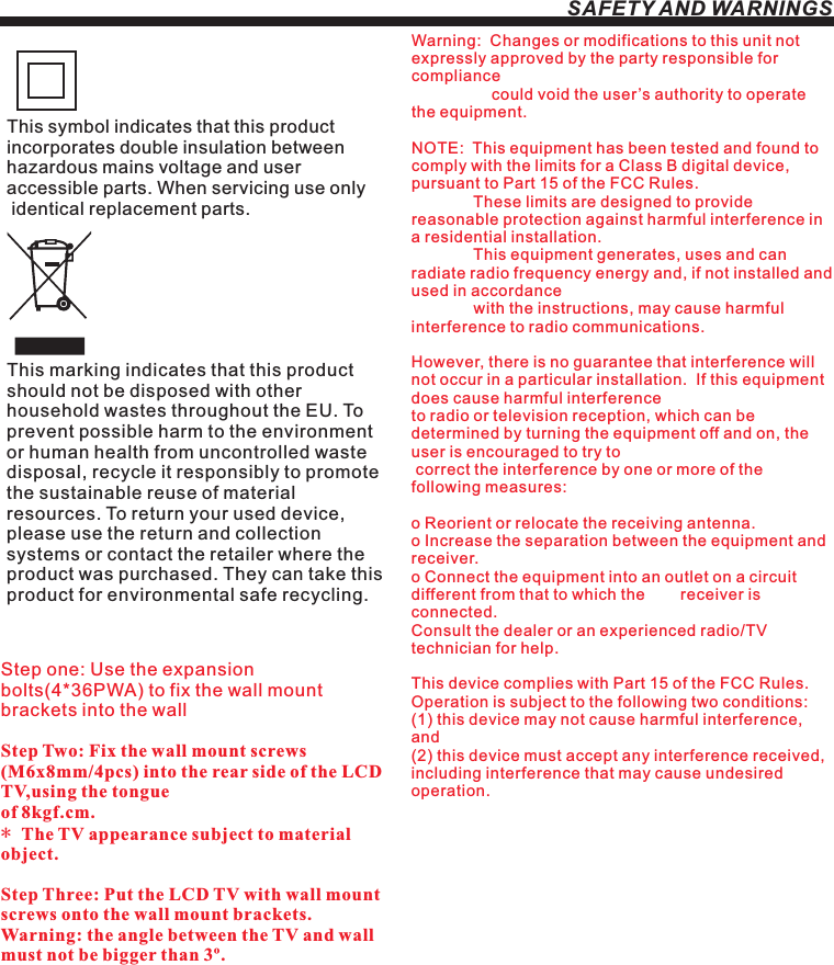 SAFETY AND WARNINGSStep one: Use the expansion bolts(4*36PWA) to fix the wall mount brackets into the wallStep Two: Fix the wall mount screws (M6x8mm/4pcs) into the rear side of the LCD TV,using the tongue of 8kgf.cm.* The TV appearance subject to material object. Step Three: Put the LCD TV with wall mount screws onto the wall mount brackets.Warning: the angle between the TV and wall must not be bigger than 3º.This symbol indicates that this product incorporates double insulation between hazardous mains voltage and user accessible parts. When servicing use only identical replacement parts.This marking indicates that this product should not be disposed with other household wastes throughout the EU. To prevent possible harm to the environment or human health from uncontrolled waste disposal, recycle it responsibly to promote the sustainable reuse of material resources. To return your used device, please use the return and collection systems or contact the retailer where the product was purchased. They can take this product for environmental safe recycling.Warning:  Changes or modifications to this unit not expressly approved by the party responsible for compliance                   could void the user’s authority to operate the equipment. NOTE:  This equipment has been tested and found to comply with the limits for a Class B digital device, pursuant to Part 15 of the FCC Rules.                These limits are designed to provide reasonable protection against harmful interference in a residential installation.               This equipment generates, uses and can radiate radio frequency energy and, if not installed and used in accordance              with the instructions, may cause harmful interference to radio communications.However, there is no guarantee that interference will not occur in a particular installation.  If this equipment does cause harmful interference to radio or television reception, which can be determined by turning the equipment off and on, the user is encouraged to try to correct the interference by one or more of the following measures: o Reorient or relocate the receiving antenna.o Increase the separation between the equipment and receiver.o Connect the equipment into an outlet on a circuit different from that to which the        receiver is connected.Consult the dealer or an experienced radio/TV technician for help.This device complies with Part 15 of the FCC Rules.   Operation is subject to the following two conditions:  (1) this device may not cause harmful interference, and(2) this device must accept any interference received,   including interference that may cause undesired operation.