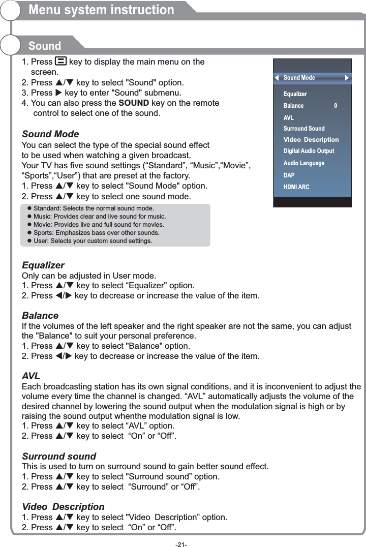 1. Press     key to display the main menu on the     screen.2. Press p/q key to select &quot;Sound&quot; option.3. Press u key to enter &quot;Sound&quot; submenu. 4. You can also press the SOUND key on the remote      control to select one of the sound.Sound ModeYou can select the type of the special sound effect to be used when watching a given broadcast.Your TV has five sound settings (“Standard”, “Music”,“Movie”, “Sports”,“User”) that are preset at the factory. 1. Press p/q key to select &quot;Sound Mode&quot; option. 2. Press p/q key to select one sound mode.    EqualizerOnly can be adjusted in User mode.1. Press p/q key to select “Equalizer&quot; option.2. Press t/u key to decrease or increase the value of the item. BalanceIf the volumes of the left speaker and the right speaker are not the same, you can adjust the &quot;Balance&quot; to suit your personal preference.1. Press p/q key to select &quot;Balance&quot; option.2. Press t/u key to decrease or increase the value of the item. AVLEach broadcasting station has its own signal conditions, and it is inconvenient to adjust the volume every time the channel is changed. “AVL” automatically adjusts the volume of the desired channel by lowering the sound output when the modulation signal is high or by raising the sound output whenthe modulation signal is low.1. Press p/q key to select “AVL” option. 2. Press p/q key to select  “On” or “Off”.1. Press p/q key to select &quot;Surround sound” option. 2. Press p/q key to select  “Surround” or “Off”.Video Description1. Press p/q key to select &quot;Video Description” option. 2. Press p/q key to select  “On” or “Off”.Surround soundThis is used to turn on surround sound to gain better sound effect.SoundMenu system instructionl Standard: Selects the normal sound mode.l Music: Provides clear and live sound for music.l Movie: Provides live and full sound for movies.l Sports: Emphasizes bass over other sounds.l User: Selects your custom sound settings. Sound ModeEqualizer                   BalanceAVLSurround SoundDigital Audio OutputAudio LanguageDAPHDMI ARC 0Video Description-21-