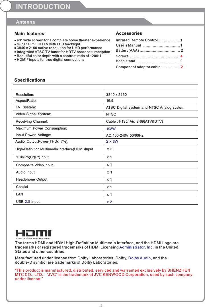 INTRODUCTIONAntennaMain features Accessories 43&quot; wide screen for a complete home theater experienceSuper slim LCD TV with LED backlight3840 x 2160 native resolution for UHD performanceIntegrated ATSC TV tuner for HDTV broadcast receptionBeautiful color depth with a contrast ratio of 1200:1HDMI   inputs for true digital connections ®SpecificationsResolution:                                                                                                   Aspect Ratio:                                                                                               TV  System: Video Signal System:Receiving Channel:Input Power  Voltage:Maximum Power Consumption:YCb(Pb)Cr(Pr) Input                                                                                   3840 x 216016:9198WAudio  Output Power(THD     7%):                                                           2 x 8WNTSCCable :1-135/ Air: 2-69(ATV&amp;DTV)High-Definition Multimedia Interface(HDMI) Input                       x 3x 1  Composite Video Input                                                                       AC 100-240V 50/60HzATSC Digital system and NTSC Analog system x 1 Audio Input                                                                                         Headphone Output                                                                                         Coaxial                                                                USB   In2.0 put                                                                                         x 1 x 1 x 2x 1 The terms HDMI and HDMI High-Definition Multimedia Interface, and the HDMI Logo are trademarks or registered trademarks of HDMI Licensing  in the United States and other countries. Administrator, Inc. Manufactured under license from Dolby Laboratories. Dolby,   and the double-D symbol are trademarks of Dolby Laboratories.Dolby Audio,Infrared Remote Control................... 1 User’sM  anual ............................... 1Battery(AAA) ........................ . 2.........Screws........................................... 4Base stand......................................2Component adaptor cable.................2“This product is manufactured, distributed, serviced and warranted exclusively by SHENZHEN MTC CO., LTD..  “JVC” is the trademark of JVC KENWOOD Corporation, used by such company under license.”-4-LAN                                                          x 1 