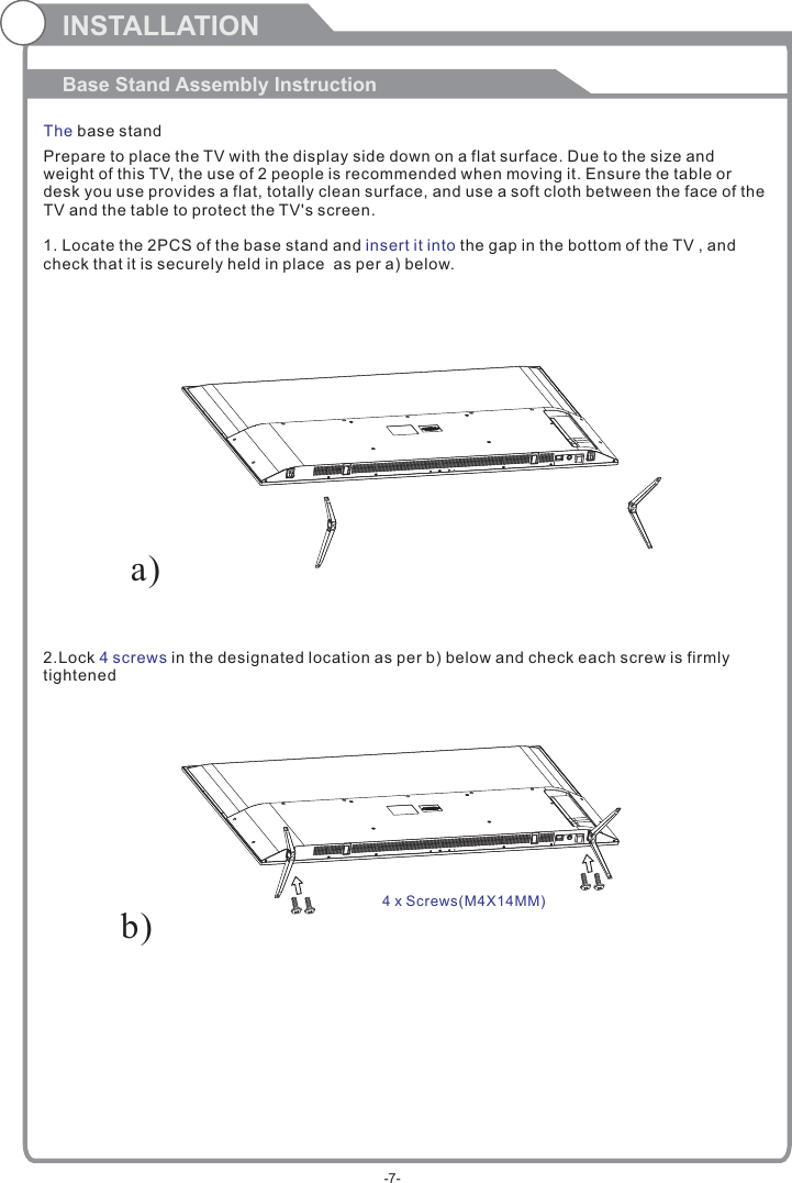 Prepare to place the TV with the display side down on a flat surface. Due to the size and weight of this TV, the use of 2 people is recommended when moving it. Ensure the table or desk you use provides a flat, totally clean surface, and use a soft cloth between the face of the TV and the table to protect the TV&apos;s screen. 1. Locate the 2PCS of the base stand and   the gap in the bottom of the TV , and check that it is securely held in place  as per a) below.2.Lock   in the designated location as per b) below and check each screw is firmlytightened   insert it into4 screwsINSTALLATIONBase Stand Assembly InstructionThe base standb)a)4 x Screws( )M4X14MM-7-