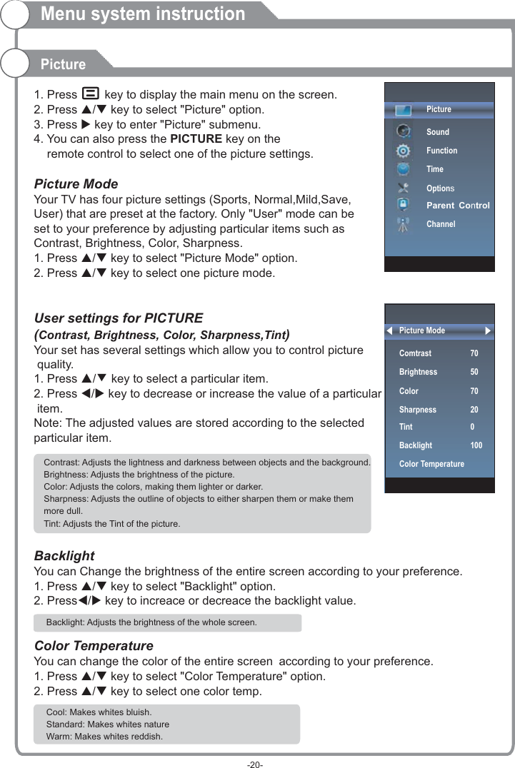 Picture ModeComtrast   70BrightnessColorSharpnessTintBacklightColor Temperature 50 70 0100201. Press     key to display the main menu on the screen.2. Press p/q key to select &quot;Picture&quot; option. 3. Press u key to enter &quot;Picture&quot; submenu. 4. You can also press the PICTURE key on the     remote control to select one of the picture settings.Picture ModeYour TV has four picture settings (Sports, Normal,Mild,Save, User) that are preset at the factory. Only &quot;User&quot; mode can be set to your preference by adjusting particular items such as Contrast, Brightness, Color, Sharpness.1. Press p/q key to select &quot;Picture Mode&quot; option. 2. Press p/q key to select one picture mode.User settings for PICTURE  (Contrast, Brightness, Color, Sharpness,Tint)Your set has several settings which allow you to control picture quality.1. Press ▲/▼ key to select a particular item. 2. Press t/u key to decrease or increase the value of a particular item. Note: The adjusted values are stored according to the selected particular item.  BacklightYou can Change the brightness of the entire screen according to your preference.1. Press p/q key to select &quot;Backlight&quot; option. 2. Presst/u key to increace or decreace the backlight value.Color TemperatureYou can change the color of the entire screen according to your preference.1. Press p/q key to select &quot;Color Temperature&quot; option. 2. Press p/q key to select one color temp. Contrast: Adjusts the lightness and darkness between objects and the background.Brightness: Adjusts the brightness of the picture.Color: Adjusts the colors, making them lighter or darker.Sharpness: Adjusts the outline of objects to either sharpen them or make them more dull.Tint: Adjusts the Tint of the picture.  Backlight: Adjusts the brightness of the whole screen. PictureMenu system instructionCool: Makes whites bluish.Standard: Makes whites nature    Warm: Makes whites reddish.PictureSoundFunctionTimeOptionsParent ControlChannel-20-
