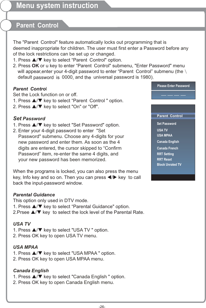  The &quot; &quot; feature automatically locks out programming that is deemed inappropriate for children. The user must first enter a Password before any of the lock restrictions can be set up or changed. 1(the default  0000 and  universal password is 1980) Set the Lock function on or off.  key to select &quot;On&quot; or &quot;Off&quot;.Set Password Password &quot;Set     Password&quot; submenu. Choose any 4-digits for your     new password and enter them. As soon as the 4     digits are entered, the cursor skipped to “Confirm     Password” item, re-enter the same 4 digits, and     your new password has been memorized.  USA TVUSA TV  key to open USA TV menu.USA MPAAUSA MPAA  key to open USA MPAA menu.Canada EnglishCanada English  key to open Canada English menu.Parent Control. Press p/q key to select “Parent Control&quot; option. 2. Press   or u key to enter “Parent Control&quot; submenu, &quot;Enter Password&quot; menu   will appear,enter your 4-digit password to enter “Parent Control” submenu  \   password is ,  the .Parent Control1. Press p/q key to select “Parent Control &quot; option. 2. Press p/q1. Press p/q key to select &quot;Set &quot; option. 2. Enter your 4-digit password to enter When the programs is locked, you can also press the menu key, Info key and so on. Then you can press t/u key  to callback the input-password window.Parental GuidanceThis option only used in DTV mode. 1. Press p/q key to select “Parental Guidance&quot; option. 2.Prsee p/q key  to select the lock level of the Parental Rate.1. Press p/q key to select &quot; &quot; option. 2. Press OK1. Press p/q key to select &quot; &quot; option. 2. Press OK1. Press p/q key to select &quot; &quot; option. 2. Press OKOKMenu system instructionParent ControlPlease Enter PasswordParent ControlSet PasswordUSA TVUSA MPAACanada EnglishCanada FrenchRRT SettingRRT ResetBlock Unrated TV-26-