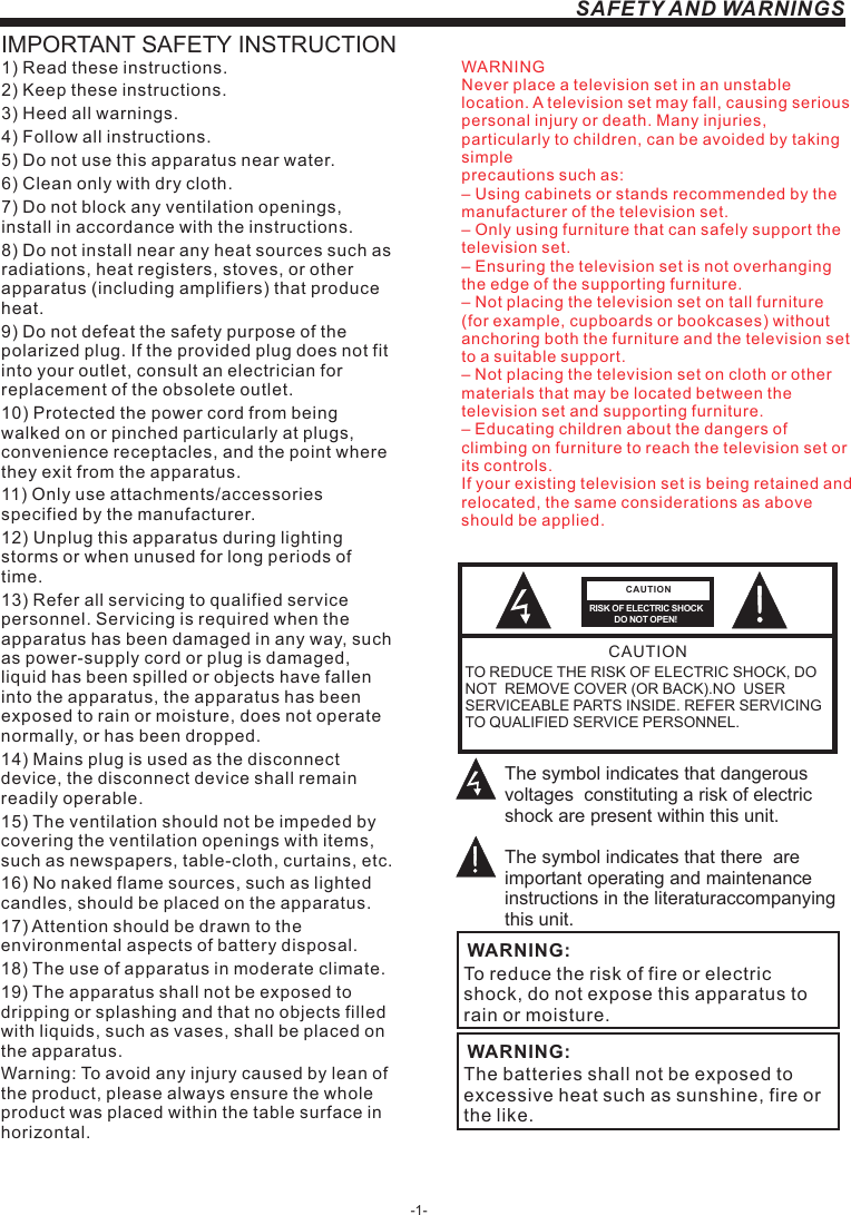 -1-SAFETY AND WARNINGSIMPORTANT SAFETY INSTRUCTIONTO REDUCE THE RISK OF ELECTRIC SHOCK, DO NOT  REMOVE COVER (OR BACK).NO  USER SERVICEABLE PARTS INSIDE. REFER SERVICING TO QUALIFIED SERVICE PERSONNEL.RISK OF ELECTRIC SHOCK          DO NOT OPEN!CAUTIONCAUTIONThe symbol indicates that dangerous voltages  constituting a risk of electric shock are present within this unit.The symbol indicates that there  are important operating and maintenance instructions in the literaturaccompanying this unit.To reduce the risk of fire or electric shock, do not expose this apparatus to rain or moisture.WARNING:1) Read these instructions.2) Keep these instructions.3) Heed all warnings.4) Follow all instructions.5) Do not use this apparatus near water.6) Clean only with dry cloth.7) Do not block any ventilation openings, install in accordance with the instructions.8) Do not install near any heat sources such as radiations, heat registers, stoves, or other apparatus (including amplifiers) that produce heat.9) Do not defeat the safety purpose of the polarized plug. If the provided plug does not fit into your outlet, consult an electrician for replacement of the obsolete outlet.10) Protected the power cord from being walked on or pinched particularly at plugs, convenience receptacles, and the point where they exit from the apparatus.11) Only use attachments/accessories specified by the manufacturer.12) Unplug this apparatus during lighting storms or when unused for long periods of time.13) Refer all servicing to qualified service personnel. Servicing is required when the apparatus has been damaged in any way, such as power-supply cord or plug is damaged, liquid has been spilled or objects have fallen into the apparatus, the apparatus has been exposed to rain or moisture, does not operate normally, or has been dropped.14) Mains plug is used as the disconnect device, the disconnect device shall remain readily operable.15) The ventilation should not be impeded by covering the ventilation openings with items, such as newspapers, table-cloth, curtains, etc.16) No naked flame sources, such as lighted candles, should be placed on the apparatus.17) Attention should be drawn to the environmental aspects of battery disposal.18) The use of apparatus in moderate climate.19) The apparatus shall not be exposed to dripping or splashing and that no objects filled with liquids, such as vases, shall be placed on the apparatus.Warning: To avoid any injury caused by lean of the product, please always ensure the whole product was placed within the table surface in horizontal. The batteries shall not be exposed to excessive heat such as sunshine, fire or the like.WARNING:WARNINGNever place a television set in an unstable location. A television set may fall, causing serious personal injury or death. Many injuries, particularly to children, can be avoided by taking simpleprecautions such as:– Using cabinets or stands recommended by the manufacturer of the television set.– Only using furniture that can safely support the television set.– Ensuring the television set is not overhanging the edge of the supporting furniture.– Not placing the television set on tall furniture (for example, cupboards or bookcases) without anchoring both the furniture and the television set to a suitable support.– Not placing the television set on cloth or other materials that may be located between the television set and supporting furniture.– Educating children about the dangers of climbing on furniture to reach the television set or its controls.If your existing television set is being retained and relocated, the same considerations as aboveshould be applied.