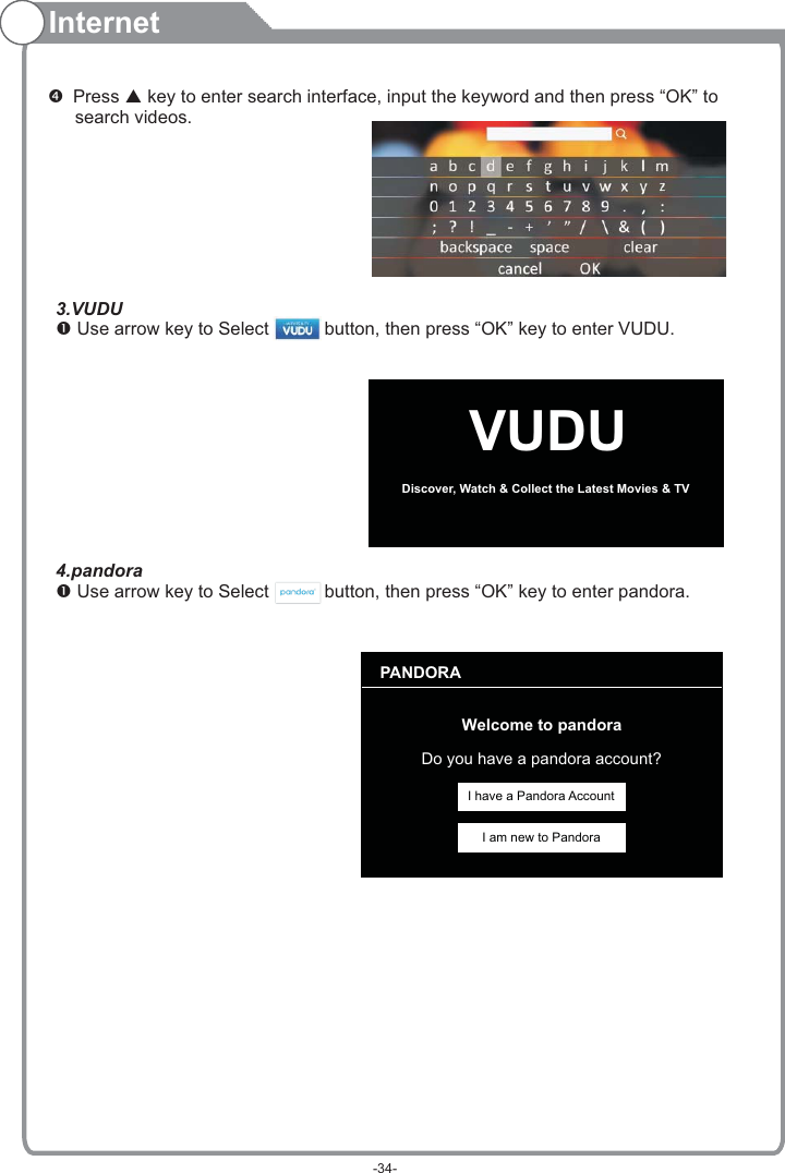 Internet Press   key to enter search interface, input the keyword and then press “OK” to    search videos.pVUDUDiscover, Watch &amp; Collect the Latest Movies &amp; TV PANDORAWelcome to pandoraDo you have a pandora account?I have a Pandora AccountI am new to Pandora3.VUDU Use arrow key to Select           button, then press “OK” key to enter VUDU.           4.pandora Use arrow key to Select           button, then press “OK” key to enter pandora.          -34-