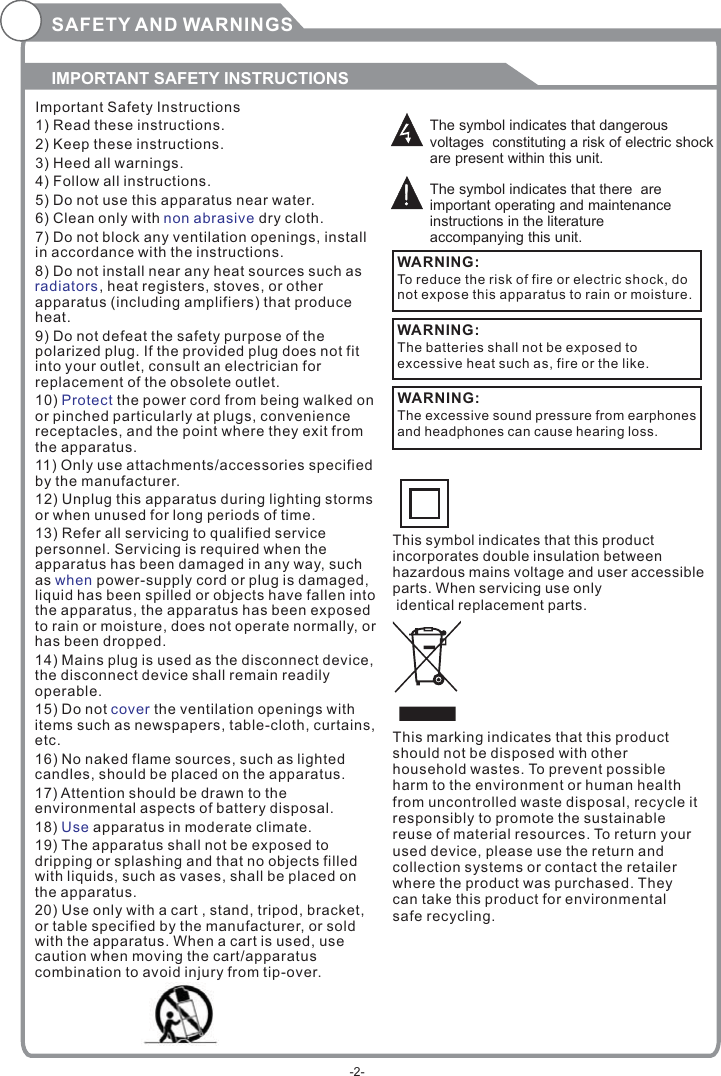 SAFETY AND WARNINGSIMPORTANT SAFETY INSTRUCTIONSThe symbol indicates that dangerous voltages  constituting a risk of electric shock are present within this unit.The symbol indicates that there  are important operating and maintenance instructions in the literature accompanying this unit.To reduce the risk of fire or electric shock, do not expose this apparatus to rain or moisture.WARNING:Important Safety Instructions1) Read these instructions.2) Keep these instructions.3) Heed all warnings.4) Follow all instructions.5) Do not use this apparatus near water.6) Clean only with  dry cloth.7) Do not block any ventilation openings, install in accordance with the instructions.8) Do not install near any heat sources such as, heat registers, stoves, or other apparatus (including amplifiers) that produce heat.9) Do not defeat the safety purpose of the polarized plug. If the provided plug does not fit into your outlet, consult an electrician for replacement of the obsolete outlet.10)   the power cord from being walked on or pinched particularly at plugs, convenience receptacles, and the point where they exit from the apparatus.11) Only use attachments/accessories specified by the manufacturer.12) Unplug this apparatus during lighting storms or when unused for long periods of time.13) Refer all servicing to qualified service personnel. Servicing is required when the apparatus has been damaged in any way, such as   power-supply cord or plug is damaged, liquid has been spilled or objects have fallen into the apparatus, the apparatus has been exposed to rain or moisture, does not operate normally, or has been dropped.14) Mains plug is used as the disconnect device, the disconnect device shall remain readily operable.15) Do not   the ventilation openings with items such as newspapers, table-cloth, curtains, etc.16) No naked flame sources, such as lighted candles, should be placed on the apparatus.17) Attention should be drawn to the environmental aspects of battery disposal.18)   apparatus in moderate climate.19) The apparatus shall not be exposed to dripping or splashing and that no objects filled with liquids, such as vases, shall be placed on the apparatus.20) Use only with a cart , stand, tripod, bracket, or table specified by the manufacturer, or sold with the apparatus. When a cart is used, use caution when moving the cart/apparatus combination to avoid injury from tip-over.non abrasive  radiatorsProtectwhencoverUseThe batteries shall not be exposed to excessive heat such as, fire or the like.WARNING:The excessive sound pressure from earphones and headphones can cause hearing loss. WARNING: This symbol indicates that this product incorporates double insulation between hazardous mains voltage and user accessible parts. When servicing use only identical replacement parts.This marking indicates that this product should not be disposed with other household wastes. To prevent possible harm to the environment or human health from uncontrolled waste disposal, recycle it responsibly to promote the sustainable reuse of material resources. To return your used device, please use the return and collection systems or contact the retailer where the product was purchased. They can take this product for environmental safe recycling.-2-