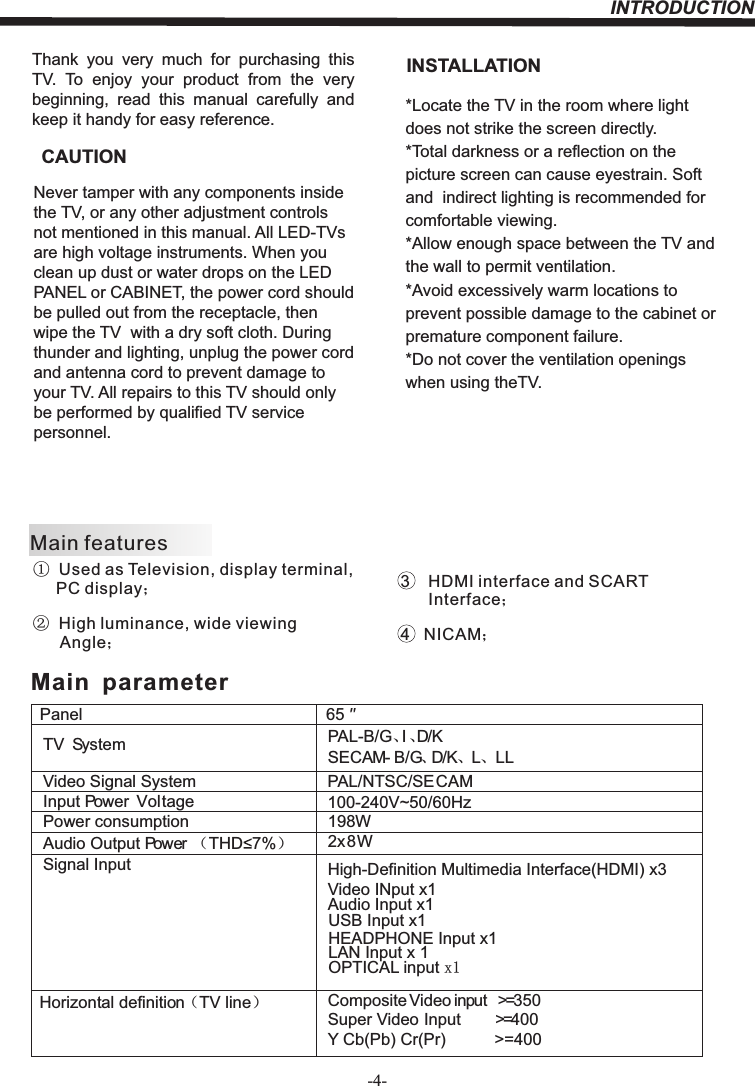 INTRODUCTION-4-Thank  you  very  much  for  purchasing  this TV.  To  enjoy  your  product  from  the  very beginning,  read  this  manual  carefully  and keep it handy for easy reference.INSTALLATIONCAUTION*Locate the TV in the room where light does not strike the screen directly.*Total darkness or a reflection on the picture screen can cause eyestrain. Soft and  indirect lighting is recommended for comfortable viewing.*Allow enough space between the TV and the wall to permit ventilation.*Avoid excessively warm locations to prevent possible damage to the cabinet or  premature component failure.*Do not cover the ventilation openings when using theTV.Never tamper with any components inside the TV, or any other adjustment controls not mentioned in this manual. All LED-TVs are high voltage instruments. When you clean up dust or water drops on the LED PANEL or CABINET, the power cord should be pulled out from the receptacle, then wipe the TV  with a dry soft cloth. During thunder and lighting, unplug the power cord and antenna cord to prevent damage to your TV. All repairs to this TV should only be performed by qualified TV service personnel.PanelTV System PAL-B/G、I、D/KSECAM- B/G、D/K、L、 LLVideo Signal System PAL/NTSC/SECAMInput Power  VoltagePower consumptionAudio Output Power （THD 7%）2x8WSignal Input High-Definition Multimedia Interface(HDMI) x3Video INput x1Audio Input x1Horizontal definition（TV line）Composite Video input &gt;=350Super Video Input &gt;=400Y Cb(Pb) Cr(Pr) &gt;=40065198W   Main  parameterMain features①  Used as Television, display terminal,       PC display；②  High luminance, wide viewing       Angle；3    HDMI interface and SCART       Interface；4   NICAM；USB Input x1100-240V~50/60HzHEADPHONE Input x1LAN Input x 1OPTICAL input x1