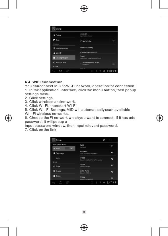  96.4  WIFI connectionYou can connect MID to Wi-Fi network, operation for connection:1. In the application  interface, click the menu button, then popup settings menu.2. Click settings.3. Click wireless and network.4. Click Wi-Fi, then start Wi-Fi5. Click Wi - Fi Settings, MID will automatically scan available Wi - Fi wireless networks.6. Choose the Fi network which you want to connect. If it has add password, it will popup ainput password window, then input relevant password.7. Click on the link