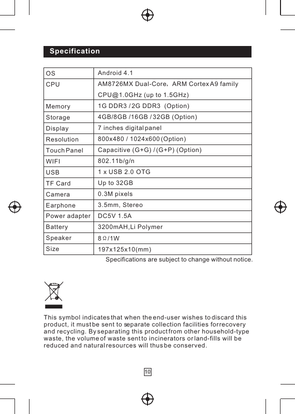 Specification10Specifications are subject to change without notice.This symbol indicates that when the end-user wishes to discard this product, it must be sent to separate collection facilities for recovery and recycling. By separating this product from other household-typewaste, the volume of waste sent to incinerators or land-fills will bereduced and natural resources will thus be conserved. OSCPUMemoryStorageDisplayResolutionTouch PanelWIFIUSBTF CardCameraEarphonePower adapterBatterySpeakerSizeAndroid 4.1 AM8726MX Dual-Core ARM Cortex A9 family CPU@1.0GHz (up to 1.5GHz)1G DDR3 / 2G DDR3  (Option)4GB/8GB /16GB / 32GB (Option)7 inches digital panel800x480 / 1024x600 (Option)Capacitive (G+G) / (G+P) (Option)802.11b/g/n1 x USB 2.0  OTG Up to 32GB0.3M pixels3.5mm, StereoDC5V 1.5A3200mAH,Li Polymer 8 /1W197x125x10(mm)