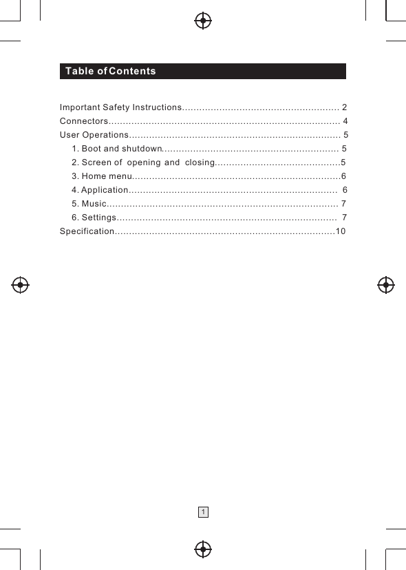 Table of Contents1Important Safety Instructions....................................................... 2Connectors................................................................................. 4User Operations.......................................................................... 5     1.  .............................................................. 5     2.  ............................................5     3.  .........................................................................6     4.  .........................................................................  6     5.  ................................................................................. 7     6.  .............................................................................  7Specification.............................................................................10Boot and shutdownScreen of  opening  and  closingHome menuApplicationMusicSettings