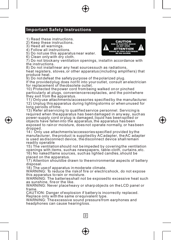 Important Safety Instructions21) Read these instructions.2) Keep these instructions.3) Heed all warnings.4) Follow all instructions.5) Do not use this apparatus near water.6) Clean only with dry cloth.7) Do not block any ventilation openings, install in accordance with the instructions.8) Do not install near any heat sources such as radiations, heat registers, stoves, or other apparatus (including amplifiers) thatproduce heat.9) Do not defeat the safety purpose of the polarized plug. If the provided plug does not fit into your outlet, consult an electrician for replacement of the obsolete outlet.10) Protected the power cord from being walked on or pinched particularly at plugs, convenience receptacles, and the point where they exit from the apparatus.11) Only use attachments/accessories specified by the manufacturer.12) Unplug this apparatus during lighting storms or when unused for long periods of time.13) Refer all servicing to qualified service personnel. Servicing is required when the apparatus has been damaged in any way, such as power-supply cord or plug is damaged, liquid has been spilled or objects have fallen into the apparatus, the apparatus has been exposed to rain or moisture, does not operate normally, or has been dropped.14 Only use attachments/accessories specified provided by the manufacturer, the product is supplied by AC adapter, the AC adapteris used as disconnect device, the disconnect device shall remain readily operable15) The ventilation should not be impeded by covering the ventilation openings with items, such as newspapers, table-cloth, curtains, etc.16) No naked flame sources, such as lighted candles, should be placed on the apparatus.17) Attention should be drawn to the environmental aspects of batterydisposal.18) The use of apparatus in moderate climate.WARNING: To reduce the risk of fire or electric shock, do not exposethis apparatus to rain or moisture.WARNING: The batteries shall not be exposed to excessive heat suchas sunshine, fire or the like.WARNING: Never place heavy or sharp objects on the LCD panel orframe. CAUTION: Danger of explosion if battery is incorrectly replaced.Replace only with the same or equivalent type. WARNING: The excessive sound pressure from earphones andheadphones can cause hearing loss.