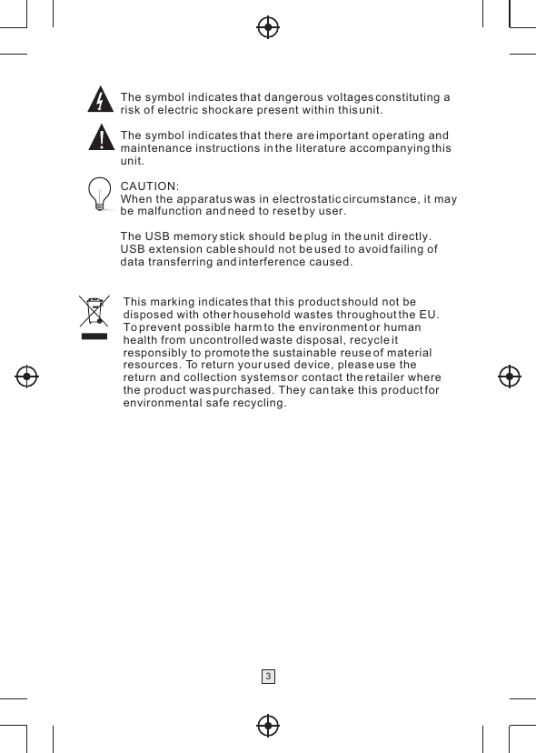 This marking indicates that this product should not bedisposed with other household wastes throughout the EU. To prevent possible harm to the environment or human health from uncontrolled waste disposal, recycle it responsibly to promote the sustainable reuse of material resources. To return your used device, please use the return and collection systems or contact the retailer where the product was purchased. They can take this product for environmental safe recycling.The symbol indicates that dangerous voltages constituting a risk of electric shock are present within this unit.The symbol indicates that there are important operating andmaintenance instructions in the literature accompanying this unit.CAUTION:When the apparatus was in electrostatic circumstance, it maybe malfunction and need to reset by user.The USB memory stick should be plug in the unit directly.USB extension cable should not be used to avoid failing of data transferring and interference caused.3