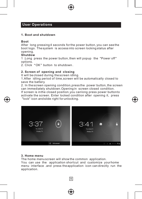 User Operations51. Boot and shutdownBootAfter  long pressing 4 seconds for the power button, you can see the boot logo. The system  is access into screen locking status after opening.Shutdow1 .Long  press  the power button, then will popup   the  &quot;Power off &quot; options.2. Click  OK button  to shutdown .2. Screen of  opening  and  closingIt will be closed during the screen idling.1.After  idling period of  time,screen will be automatically  closed to save the battery.2. In the screen opening condition,press the  power button, the screen can immediately shutdown.Opening in  screen closed  condition.If screen is in the closed position,you can long press power button to activate the screen. Enter  locked condition after  opening  it,  press  &quot;lock&quot; icon and slide right for unlocking.  3. Home menu                    The home menu screen will show the common  application.You  can  use  the   application short cut  and  customize  your home menu  interface . and  press the application  icon can directly  run  theapplication.  