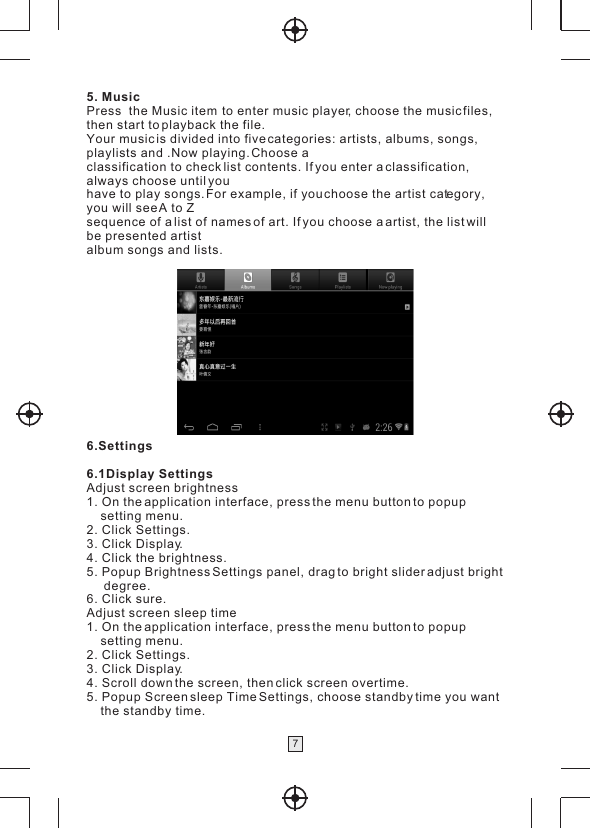 75. MusicPress  the Music item  to enter music player, choose the music files, then start to playback the file.Your music is divided into five categories: artists, albums, songs,playlists and .Now playing. Choose aclassification to check list contents. If you enter a classification, always choose until youhave to play songs. For example, if you choose the artist category, you will see A to Zsequence of a list of names of art. If you choose a artist, the list will be presented artistalbum songs and lists.6.Settings6.1Display SettingsAdjust screen brightness1. On the application interface, press the menu button to popup     setting menu.2. Click Settings.3. Click Display.4. Click the brightness.5. Popup Brightness Settings panel, drag to bright slider adjust bright      degree.6. Click sure.Adjust screen sleep time1. On the application interface, press the menu button to popup     setting menu.2. Click Settings.3. Click Display.4. Scroll down the screen, then click screen overtime.5. Popup Screen sleep Time Settings, choose standby time you want    the standby time.