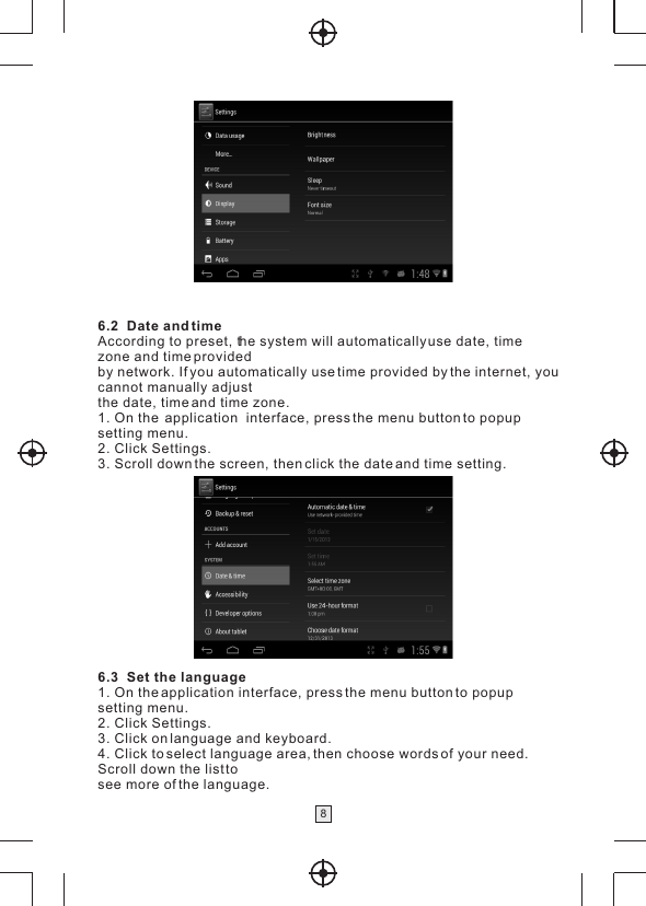 86.2  Date and timeAccording to preset, the system will automatically use date, time zone and time providedby network. If you automatically use time provided by the internet, youcannot manually adjustthe date, time and time zone.1. On the  application  interface, press the menu button to popup setting menu.2. Click Settings.3. Scroll down the screen, then click the date and time setting.6.3  Set the language1. On the application interface, press the menu button to popup setting menu.2. Click Settings.3. Click on language and keyboard.4. Click to select language area, then choose words of your need.Scroll down the list tosee more of the language.