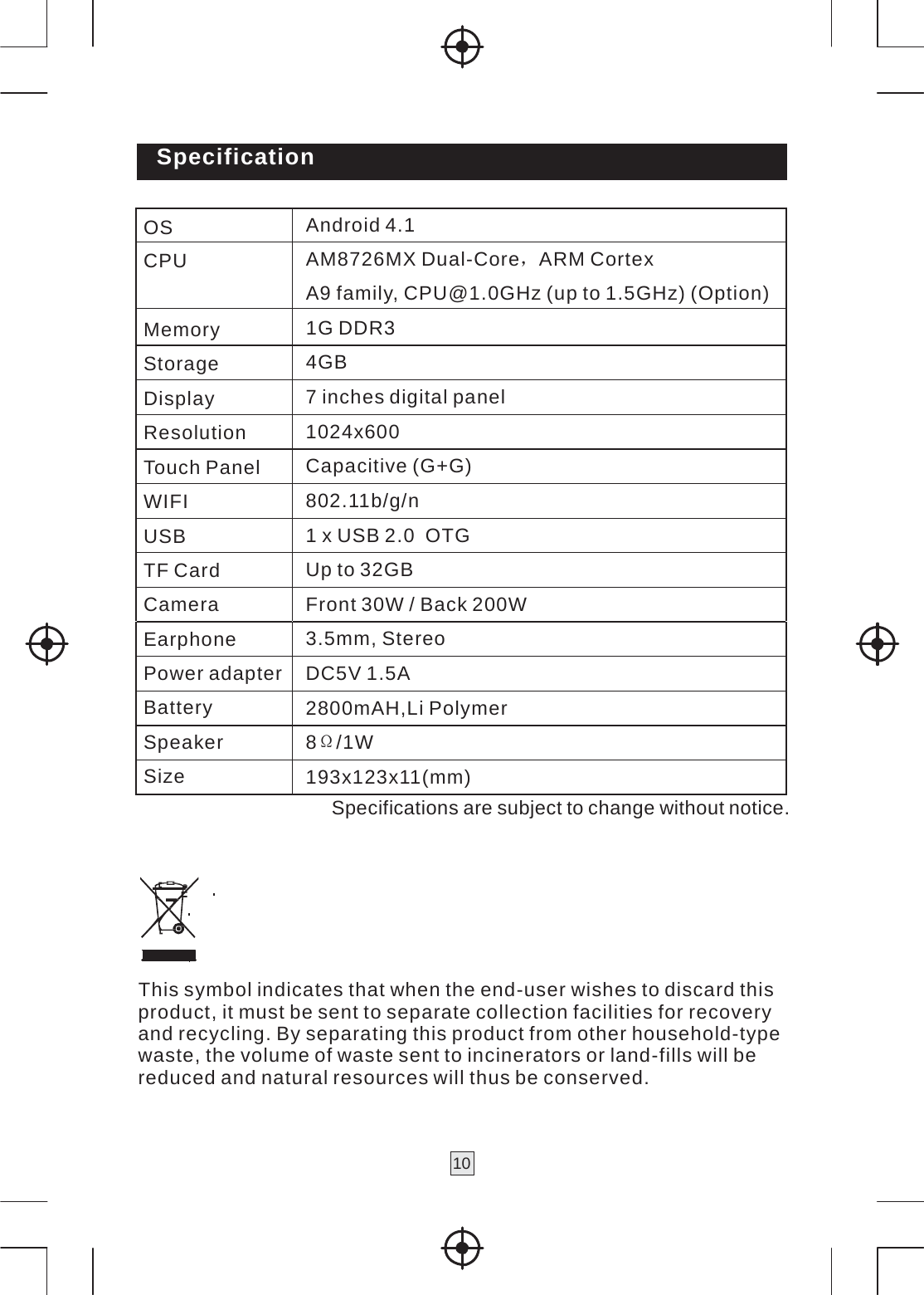 10   Specification  OS Android 4.1CPU AM8726MX Dual-Core，ARM Cortex A9 family, CPU@1.0GHz (up to 1.5GHz) (Option) Memory 1G DDR3Storage 4GB Display 7 inches digital panelResolution 1024x600Touch Panel Capacitive (G+G)WIFI 802.11b/g/nUSB 1 x USB 2.0  OTGTF Card Up to 32GBCamera Front 30W / Back 200WEarphone 3.5mm, StereoPower adapter DC5V 1.5ABattery 2800mAH,Li PolymerSpeaker 8Ω/1W Size 193x123x11(mm)Specifications are subject to change without notice.      This symbol indicates that when the end-user wishes to discard this product, it must be sent to separate collection facilities for recovery and recycling. By separating this product from other household-type waste, the volume of waste sent to incinerators or land-fills will be reduced and natural resources will thus be conserved. 