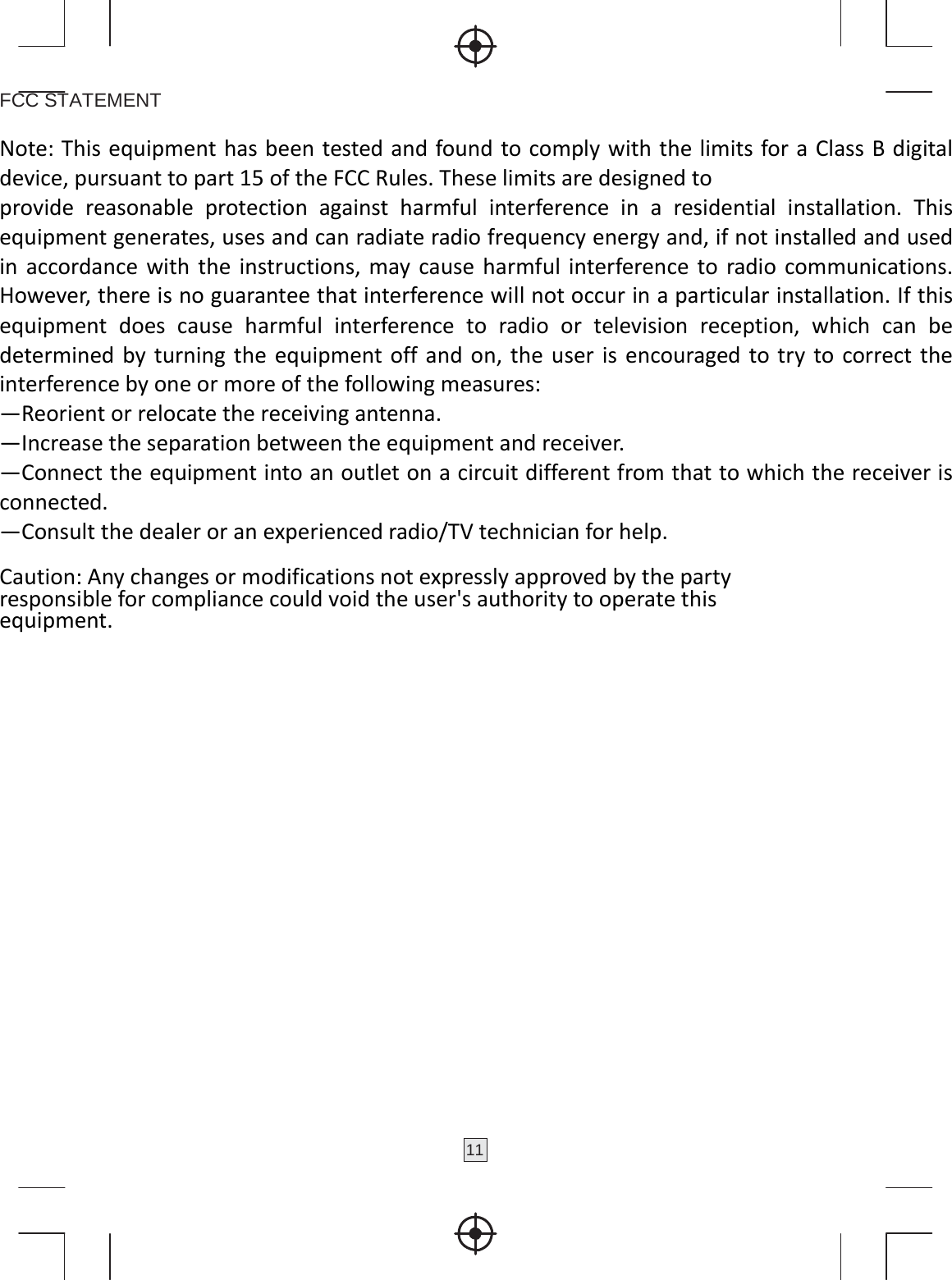 11  FCC STATEMENT  Note:ThisequipmenthasbeentestedandfoundtocomplywiththelimitsforaClassBdigitaldevice,pursuanttopart15oftheFCCRules.Theselimitsaredesignedtoprovidereasonableprotectionagainstharmfulinterferenceinaresidentialinstallation.Thisequipmentgenerates,usesandcanradiateradiofrequencyenergyand,ifnotinstalledandusedinaccordancewiththeinstructions,maycauseharmfulinterferencetoradiocommunications.However,thereisnoguaranteethatinterferencewillnotoccurinaparticularinstallation.Ifthisequipmentdoescauseharmfulinterferencetoradioortelevisionreception,whichcanbedeterminedbyturningtheequipmentoffandon,theuserisencouragedtotrytocorrecttheinterferencebyoneormoreofthefollowingmeasures:—Reorientorrelocatethereceivingantenna.—Increasetheseparationbetweentheequipmentandreceiver.—Connecttheequipmentintoanoutletonacircuitdifferentfromthattowhichthereceiverisconnected.—Consultthedealeroranexperiencedradio/TVtechnicianforhelp. Caution:Anychangesormodificationsnotexpresslyapprovedbythepartyresponsibleforcompliancecouldvoidtheuser&apos;sauthoritytooperatethisequipment.