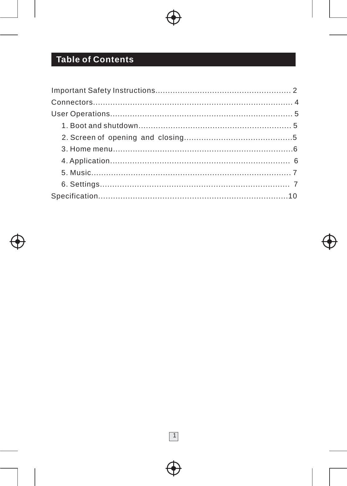     Table of Contents   Important Safety Instructions....................................................... 2 Connectors................................................................................. 4 User Operations.......................................................................... 5 1. Boot and shutdown .............................................................. 5 2. Screen of opening and  closing ............................................5 3. Home menu .........................................................................6 4. Application.........................................................................  6 5. Music................................................................................. 7 6. Settings.............................................................................  7 Specification.............................................................................10                    1 