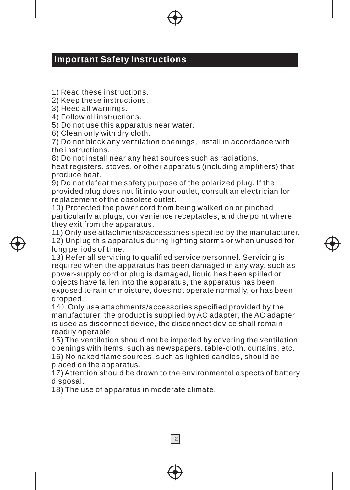    Important Safety Instructions   1) Read these instructions. 2) Keep these instructions. 3) Heed all warnings. 4) Follow all instructions. 5) Do not use this apparatus near water. 6) Clean only with dry cloth. 7) Do not block any ventilation openings, install in accordance with the instructions. 8) Do not install near any heat sources such as radiations, heat registers, stoves, or other apparatus (including amplifiers) that produce heat. 9) Do not defeat the safety purpose of the polarized plug. If the provided plug does not fit into your outlet, consult an electrician for replacement of the obsolete outlet. 10) Protected the power cord from being walked on or pinched particularly at plugs, convenience receptacles, and the point where they exit from the apparatus. 11) Only use attachments/accessories specified by the manufacturer. 12) Unplug this apparatus during lighting storms or when unused for long periods of time. 13) Refer all servicing to qualified service personnel. Servicing is required when the apparatus has been damaged in any way, such as power-supply cord or plug is damaged, liquid has been spilled or objects have fallen into the apparatus, the apparatus has been exposed to rain or moisture, does not operate normally, or has been dropped. 14）Only use attachments/accessories specified provided by the manufacturer, the product is supplied by AC adapter, the AC adapter is used as disconnect device, the disconnect device shall remain readily operable 15) The ventilation should not be impeded by covering the ventilation openings with items, such as newspapers, table-cloth, curtains, etc. 16) No naked flame sources, such as lighted candles, should be placed on the apparatus. 17) Attention should be drawn to the environmental aspects of battery disposal. 18) The use of apparatus in moderate climate.    2 