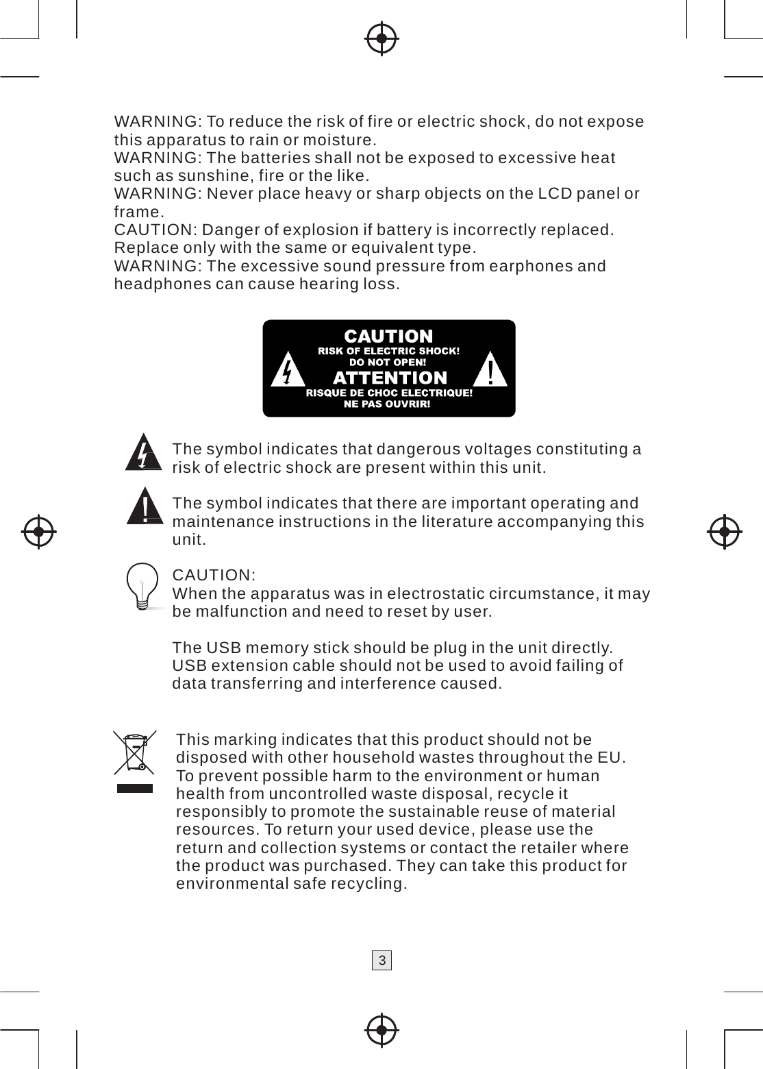 3   WARNING: To reduce the risk of fire or electric shock, do not expose this apparatus to rain or moisture. WARNING: The batteries shall not be exposed to excessive heat such as sunshine, fire or the like. WARNING: Never place heavy or sharp objects on the LCD panel or frame. CAUTION: Danger of explosion if battery is incorrectly replaced. Replace only with the same or equivalent type. WARNING: The excessive sound pressure from earphones and headphones can cause hearing loss.    The symbol indicates that dangerous voltages constituting a risk of electric shock are present within this unit.  The symbol indicates that there are important operating and maintenance instructions in the literature accompanying this unit.  CAUTION: When the apparatus was in electrostatic circumstance, it may be malfunction and need to reset by user.  The USB memory stick should be plug in the unit directly. USB extension cable should not be used to avoid failing of data transferring and interference caused.  This marking indicates that this product should not be disposed with other household wastes throughout the EU. To prevent possible harm to the environment or human health from uncontrolled waste disposal, recycle it responsibly to promote the sustainable reuse of material resources. To return your used device, please use the return and collection systems or contact the retailer where the product was purchased. They can take this product for environmental safe recycling. 