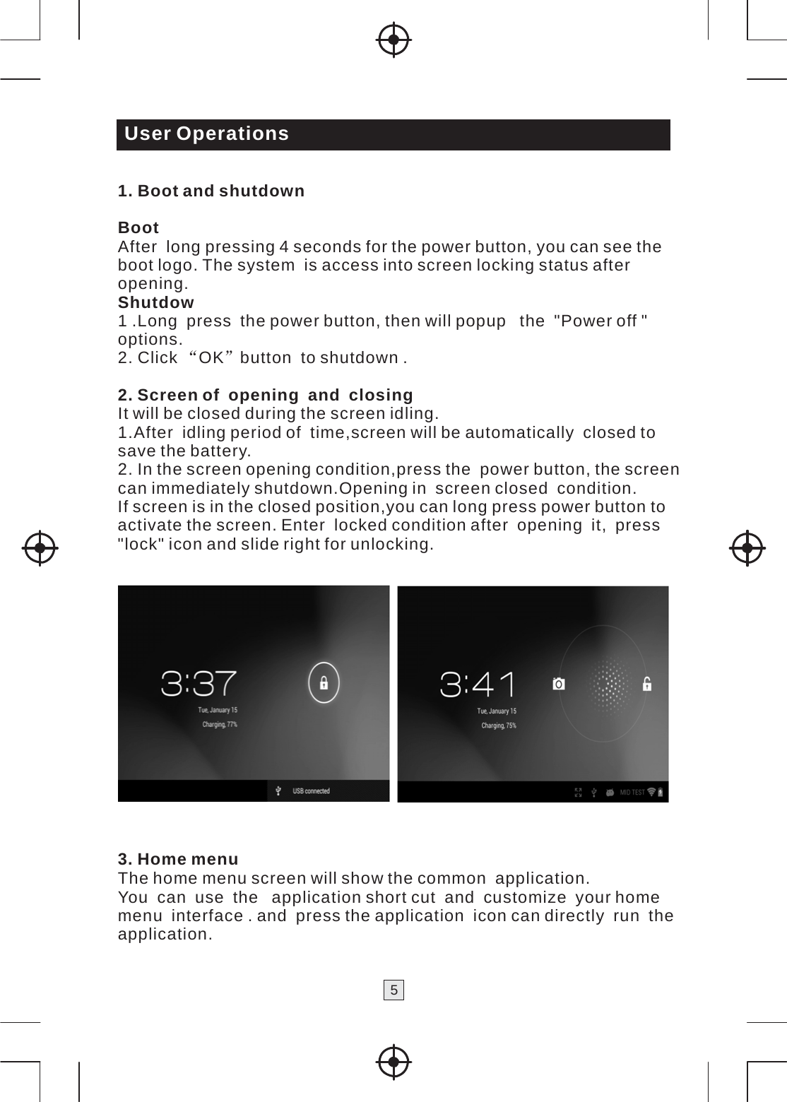 5   User Operations  1. Boot and shutdown  Boot After  long pressing 4 seconds for the power button, you can see the boot logo. The system  is access into screen locking status after opening. Shutdow 1 .Long  press  the power button, then will popup   the  &quot;Power off &quot; options. 2. Click “OK”button  to shutdown .  2. Screen of  opening  and  closing It will be closed during the screen idling. 1.After  idling period of  time,screen will be automatically  closed to save the battery. 2. In the screen opening condition,press the  power button, the screen can immediately shutdown.Opening in  screen closed  condition. If screen is in the closed position,you can long press power button to activate the screen. Enter  locked condition after  opening  it,  press &quot;lock&quot; icon and slide right for unlocking.     3. Home menu The home menu screen will show the common  application. You  can  use  the   application short cut  and  customize  your home menu  interface . and  press the application  icon can directly  run  the application. 