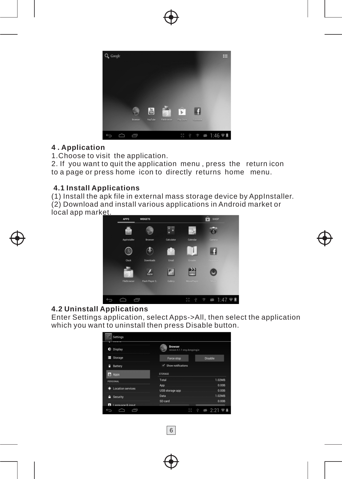 6    4 . Application 1.Choose to visit  the application. 2. If  you want to quit the application  menu , press  the   return icon to a page or press home  icon to  directly  returns  home   menu.  4.1 Install Applications (1) Install the apk file in external mass storage device by AppInstaller. (2) Download and install various applications in Android market or local app market.        4.2 Uninstall Applications Enter Settings application, select Apps-&gt;All, then select the application which you want to uninstall then press Disable button.  