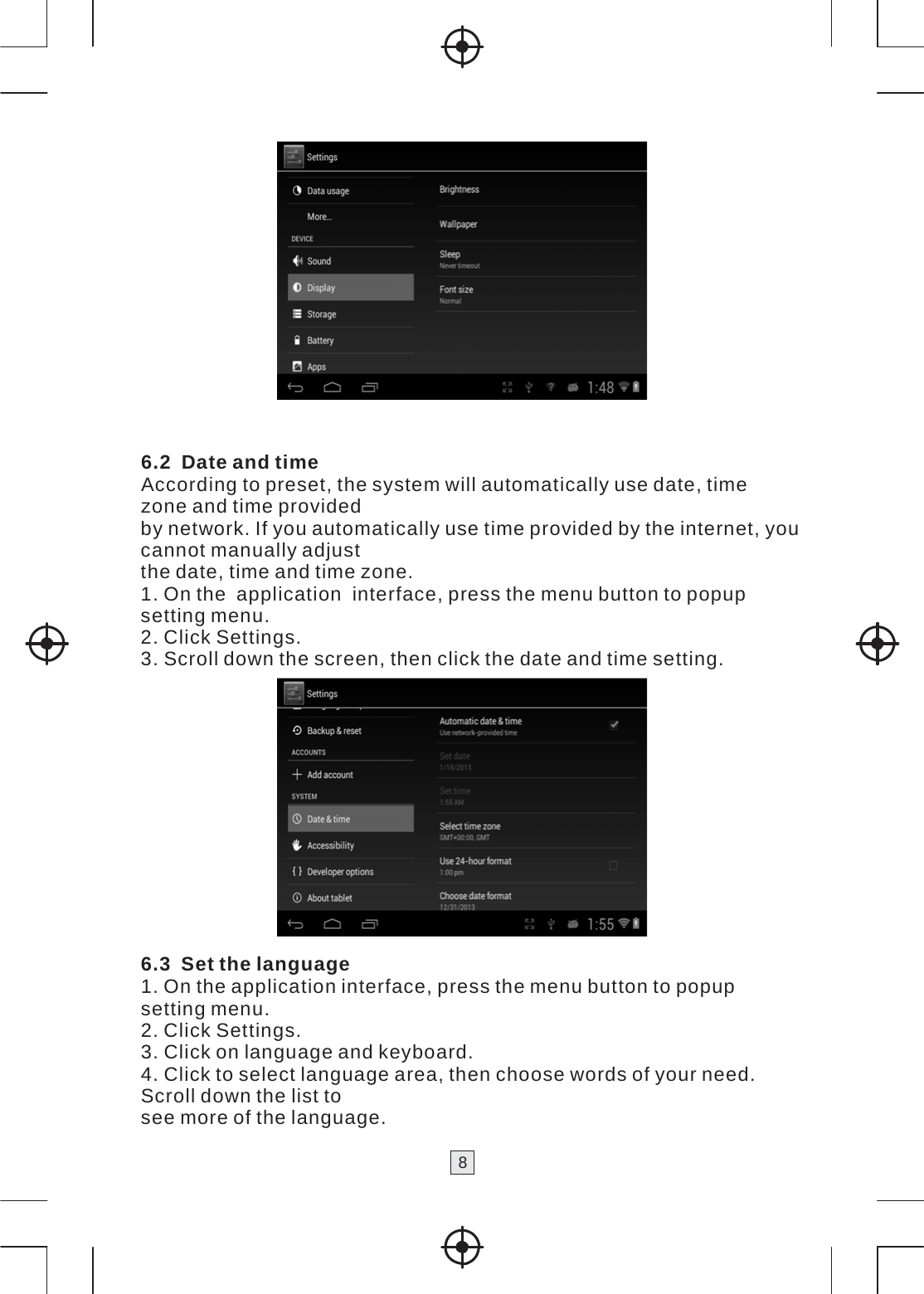 8      6.2 Date and time According to preset, the system will automatically use date, time zone and time provided by network. If you automatically use time provided by the internet, you cannot manually adjust the date, time and time zone. 1. On the  application  interface, press the menu button to popup setting menu. 2. Click Settings. 3. Scroll down the screen, then click the date and time setting.   6.3 Set the language 1. On the application interface, press the menu button to popup setting menu. 2. Click Settings. 3. Click on language and keyboard. 4. Click to select language area, then choose words of your need. Scroll down the list to see more of the language. 