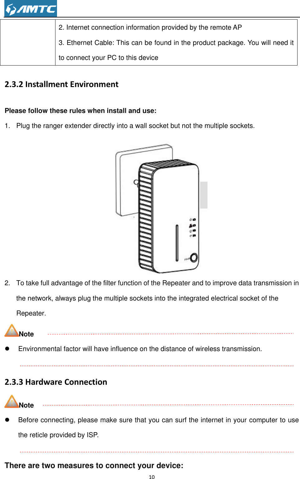                                                                     10  2. Internet connection information provided by the remote AP 3. Ethernet Cable: This can be found in the product package. You will need it to connect your PC to this device 2.3.2 Installment Environment Please follow these rules when install and use: 1.  Plug the ranger extender directly into a wall socket but not the multiple sockets.  2.  To take full advantage of the filter function of the Repeater and to improve data transmission in the network, always plug the multiple sockets into the integrated electrical socket of the Repeater. Note   Environmental factor will have influence on the distance of wireless transmission.  2.3.3 Hardware Connection Note   Before connecting, please make sure that you can surf the internet in your computer to use the reticle provided by ISP.  There are two measures to connect your device: 