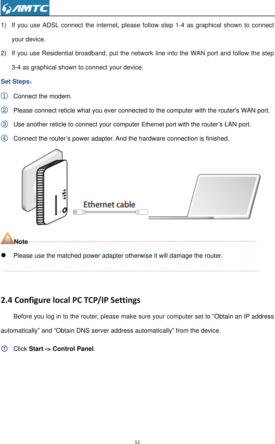                                                                     11  1)  If you use ADSL connect the internet, please follow step 1-4 as graphical shown to connect your device. 2)  If you use Residential broadband, put the network line into the WAN port and follow the step 3-4 as graphical shown to connect your device. Set Steps： ① Connect the modem. ② Please connect reticle what you ever connected to the computer with the router&apos;s WAN port. ③ Use another reticle to connect your computer Ethernet port with the router’s LAN port. ④ Connect the router’s power adapter. And the hardware connection is finished.  Note  Please use the matched power adapter otherwise it will damage the router.     2.4 Configure local PC TCP/IP Settings Before you log in to the router, please make sure your computer set to “Obtain an IP address automatically” and “Obtain DNS server address automatically” from the device. ① Click Start -&gt; Control Panel. 