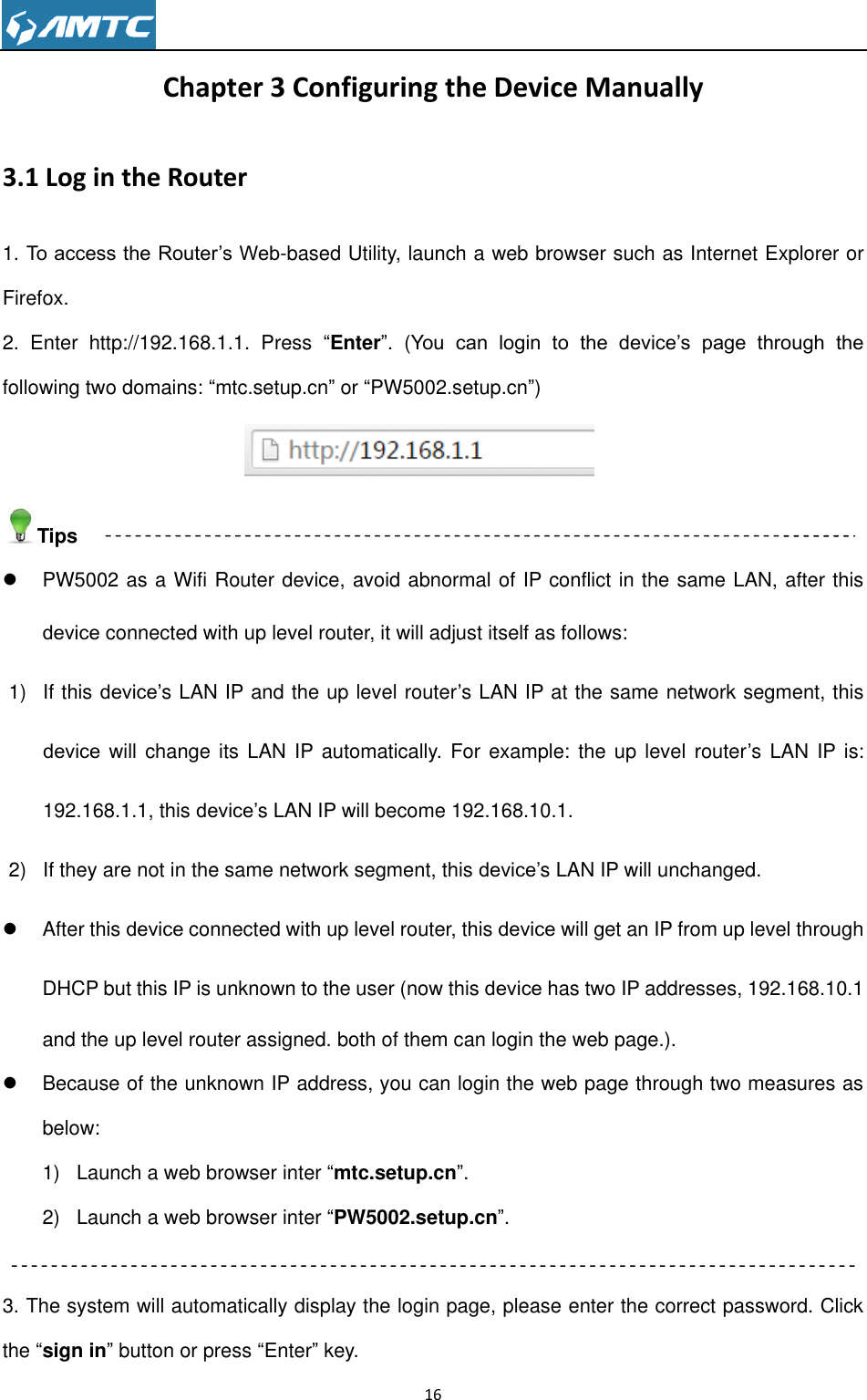                                                                     16  Chapter 3 Configuring the Device Manually 3.1 Log in the Router 1. To access the Router’s Web-based Utility, launch a web browser such as Internet Explorer or Firefox. 2.  Enter  http://192.168.1.1.  Press  “Enter”.  (You  can  login  to  the  device’s  page  through  the following two domains: “mtc.setup.cn” or “PW5002.setup.cn”)         Tips   PW5002 as a Wifi Router device, avoid abnormal of IP conflict in the same LAN, after this device connected with up level router, it will adjust itself as follows: 1)  If this device’s LAN IP and the up level router’s LAN IP at the same network segment, this device will change  its LAN IP automatically.  For example:  the  up level  router’s LAN  IP  is: 192.168.1.1, this device’s LAN IP will become 192.168.10.1. 2)  If they are not in the same network segment, this device’s LAN IP will unchanged.   After this device connected with up level router, this device will get an IP from up level through DHCP but this IP is unknown to the user (now this device has two IP addresses, 192.168.10.1 and the up level router assigned. both of them can login the web page.).   Because of the unknown IP address, you can login the web page through two measures as below: 1)  Launch a web browser inter “mtc.setup.cn”. 2)  Launch a web browser inter “PW5002.setup.cn”.  3. The system will automatically display the login page, please enter the correct password. Click the “sign in” button or press “Enter” key. 