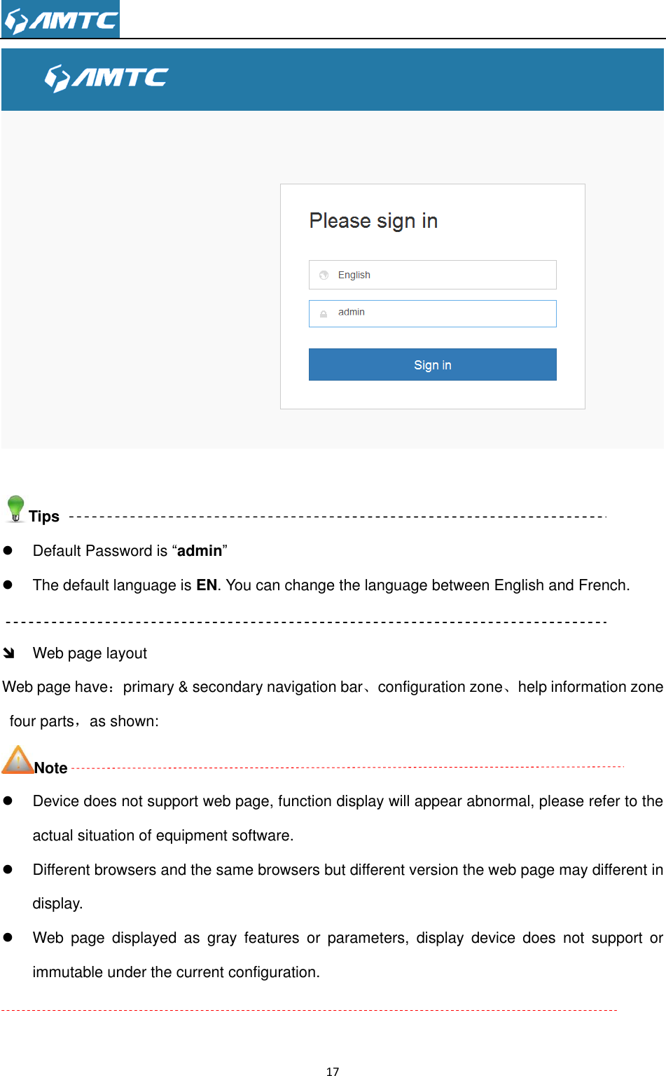                                                                     17    Tips   Default Password is “admin”   The default language is EN. You can change the language between English and French.    Web page layout Web page have：primary &amp; secondary navigation bar、configuration zone、help information zone four parts，as shown: Note   Device does not support web page, function display will appear abnormal, please refer to the actual situation of equipment software.   Different browsers and the same browsers but different version the web page may different in display.   Web  page  displayed  as  gray  features  or  parameters,  display  device  does  not  support  or immutable under the current configuration.  