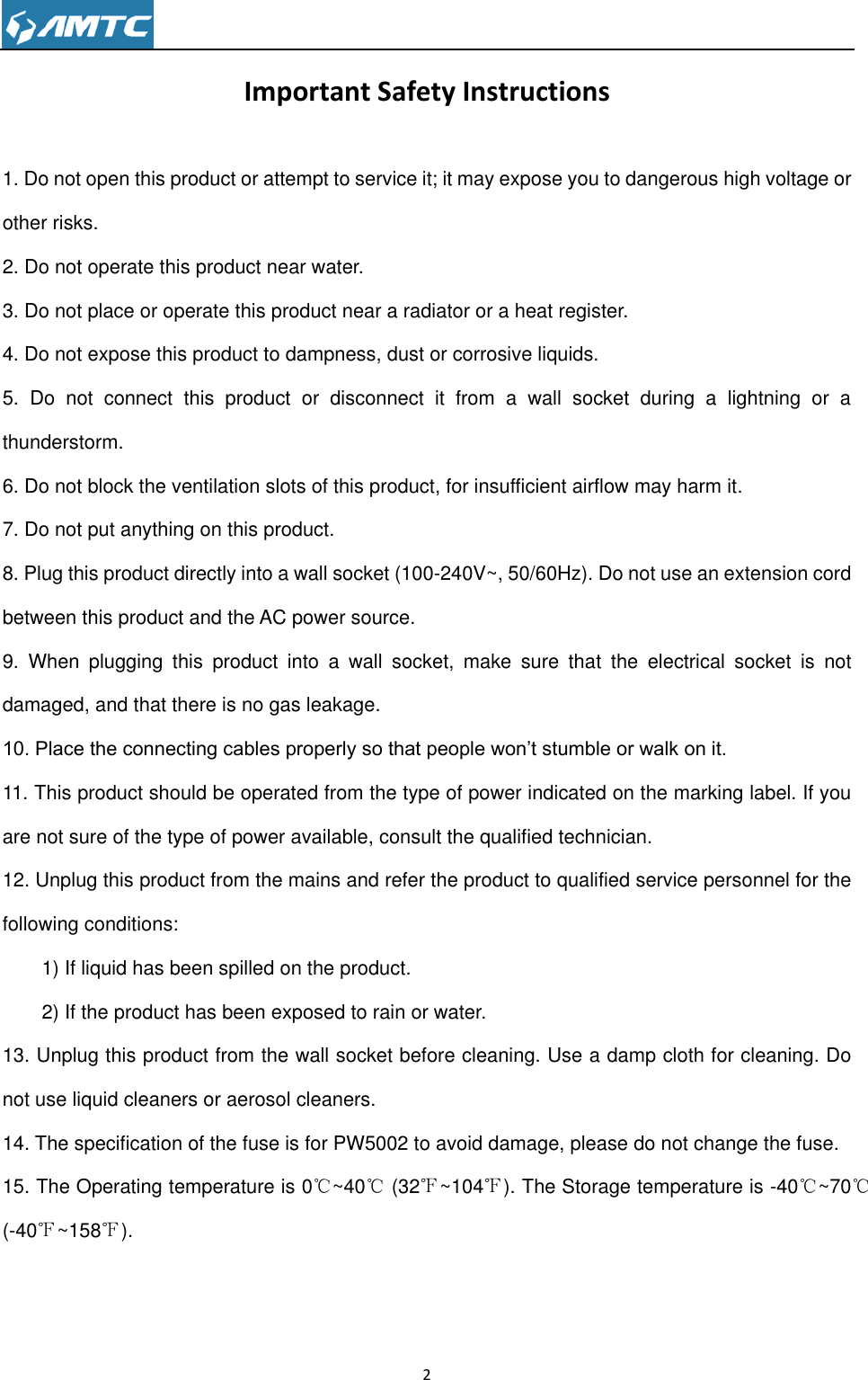                                                                     2  Important Safety Instructions 1. Do not open this product or attempt to service it; it may expose you to dangerous high voltage or other risks. 2. Do not operate this product near water. 3. Do not place or operate this product near a radiator or a heat register. 4. Do not expose this product to dampness, dust or corrosive liquids. 5.  Do  not  connect  this  product  or  disconnect  it  from  a  wall  socket  during  a  lightning  or  a thunderstorm. 6. Do not block the ventilation slots of this product, for insufficient airflow may harm it. 7. Do not put anything on this product. 8. Plug this product directly into a wall socket (100-240V~, 50/60Hz). Do not use an extension cord between this product and the AC power source. 9.  When  plugging  this  product  into  a  wall  socket,  make  sure  that  the  electrical  socket  is  not damaged, and that there is no gas leakage. 10. Place the connecting cables properly so that people won’t stumble or walk on it. 11. This product should be operated from the type of power indicated on the marking label. If you are not sure of the type of power available, consult the qualified technician. 12. Unplug this product from the mains and refer the product to qualified service personnel for the following conditions: 1) If liquid has been spilled on the product. 2) If the product has been exposed to rain or water. 13. Unplug this product from the wall socket before cleaning. Use a damp cloth for cleaning. Do not use liquid cleaners or aerosol cleaners. 14. The specification of the fuse is for PW5002 to avoid damage, please do not change the fuse. 15. The Operating temperature is 0℃~40℃ (32℉~104℉). The Storage temperature is -40℃~70℃ (-40℉~158℉).     