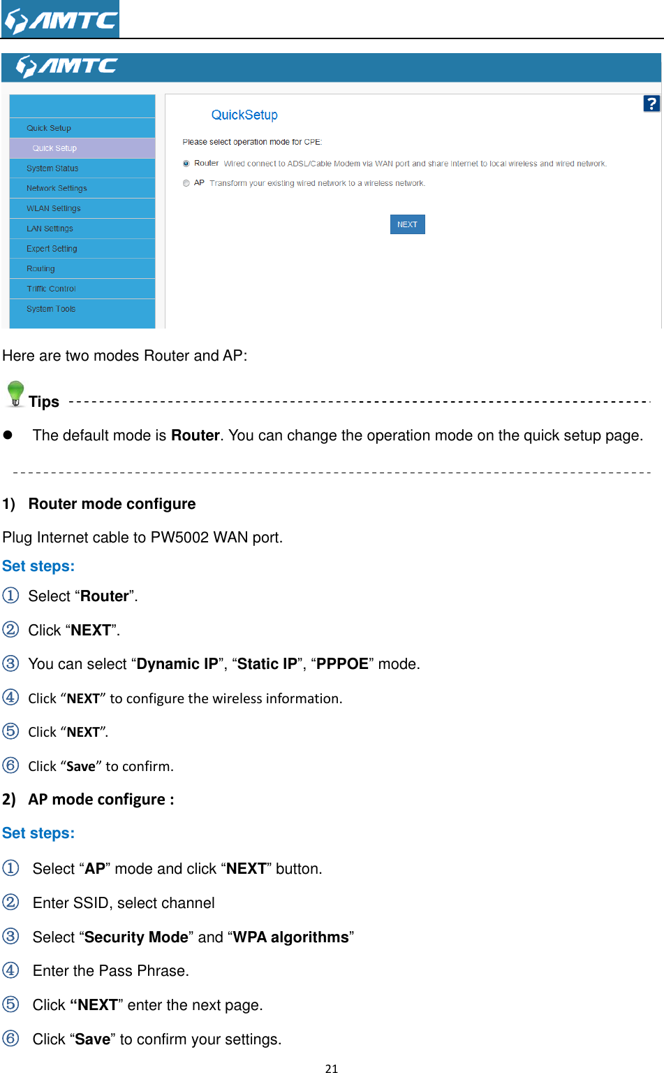                                                                     21   Here are two modes Router and AP: Tips   The default mode is Router. You can change the operation mode on the quick setup page.  1)  Router mode configure Plug Internet cable to PW5002 WAN port. Set steps: ① Select “Router”. ② Click “NEXT”. ③ You can select “Dynamic IP”, “Static IP”, “PPPOE” mode. ④ Click “NEXT” to configure the wireless information. ⑤ Click “NEXT”. ⑥ Click “Save” to confirm. 2) AP mode configure : Set steps: ① Select “AP” mode and click “NEXT” button. ② Enter SSID, select channel     ③ Select “Security Mode” and “WPA algorithms” ④ Enter the Pass Phrase. ⑤ Click “NEXT” enter the next page. ⑥ Click “Save” to confirm your settings. 