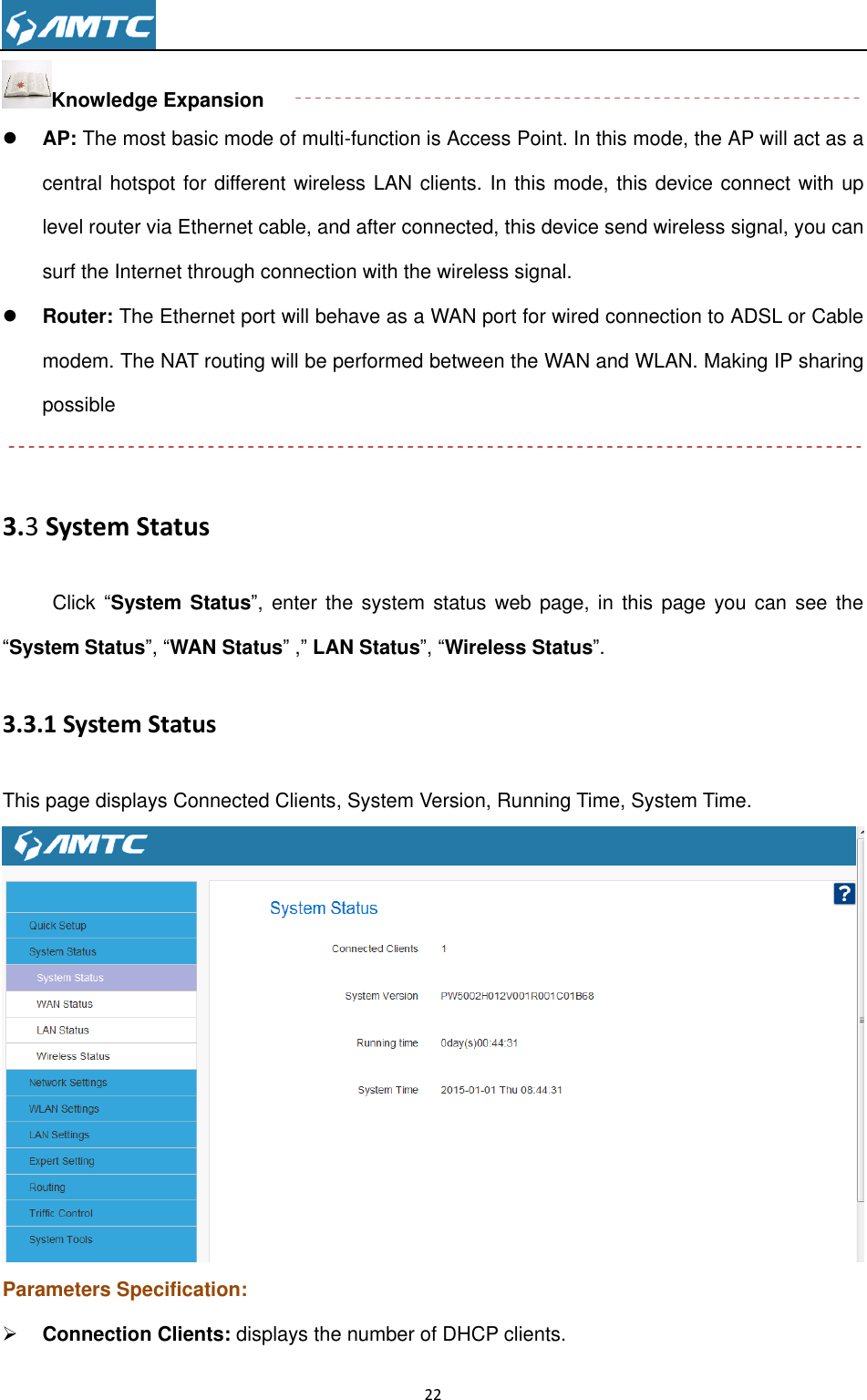                                                                     22  Knowledge Expansion  AP: The most basic mode of multi-function is Access Point. In this mode, the AP will act as a central hotspot for different wireless LAN clients. In this mode, this device connect with up level router via Ethernet cable, and after connected, this device send wireless signal, you can surf the Internet through connection with the wireless signal.    Router: The Ethernet port will behave as a WAN port for wired connection to ADSL or Cable modem. The NAT routing will be performed between the WAN and WLAN. Making IP sharing possible  3.3 System Status Click “System Status”,  enter  the  system status  web  page, in this  page  you can see  the “System Status”, “WAN Status” ,” LAN Status”, “Wireless Status”.   3.3.1 System Status This page displays Connected Clients, System Version, Running Time, System Time.  Parameters Specification:  Connection Clients: displays the number of DHCP clients. 