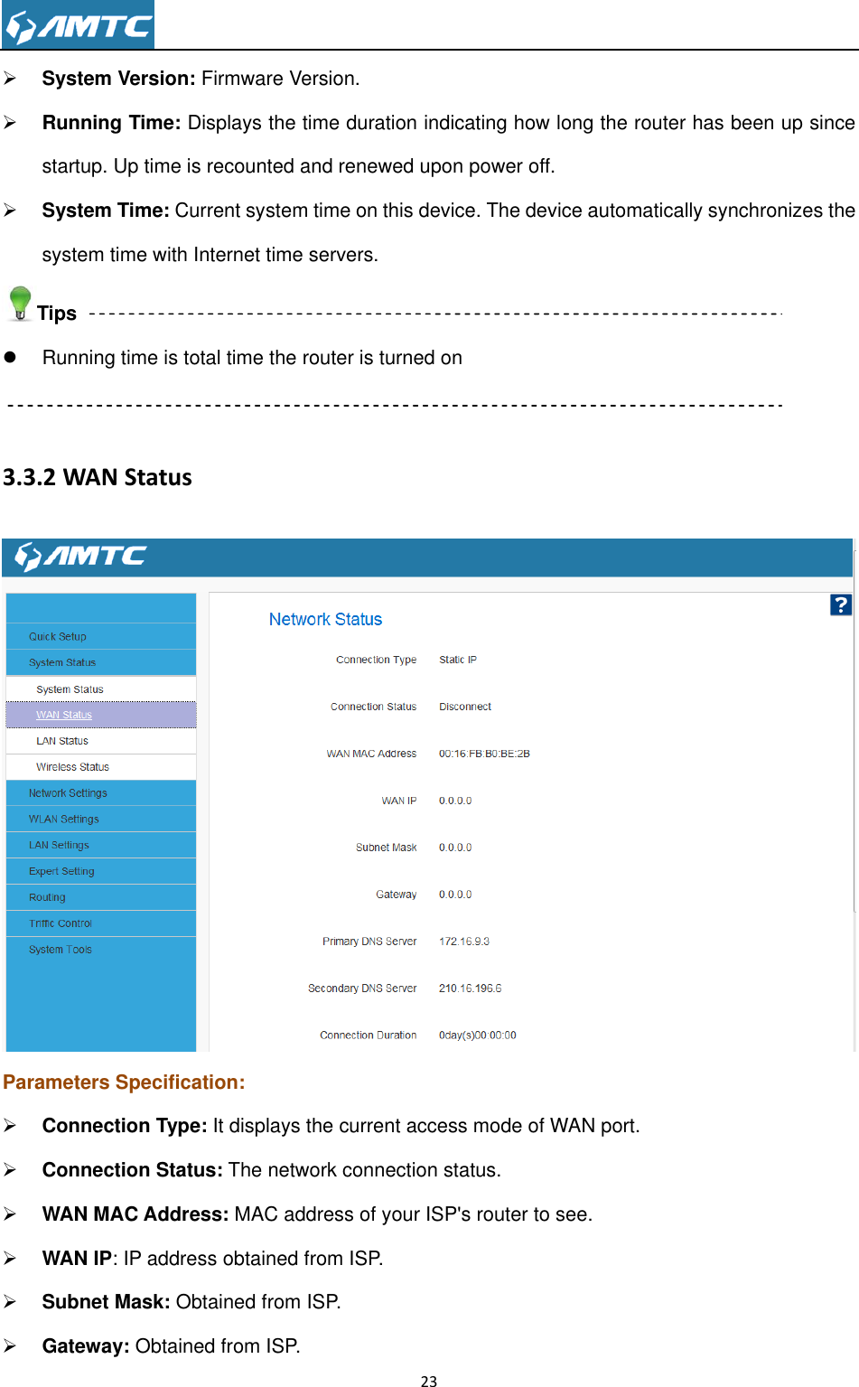                                                                     23   System Version: Firmware Version.  Running Time: Displays the time duration indicating how long the router has been up since startup. Up time is recounted and renewed upon power off.  System Time: Current system time on this device. The device automatically synchronizes the system time with Internet time servers. Tips   Running time is total time the router is turned on  3.3.2 WAN Status  Parameters Specification:  Connection Type: It displays the current access mode of WAN port.  Connection Status: The network connection status.  WAN MAC Address: MAC address of your ISP&apos;s router to see.  WAN IP: IP address obtained from ISP.  Subnet Mask: Obtained from ISP.  Gateway: Obtained from ISP. 