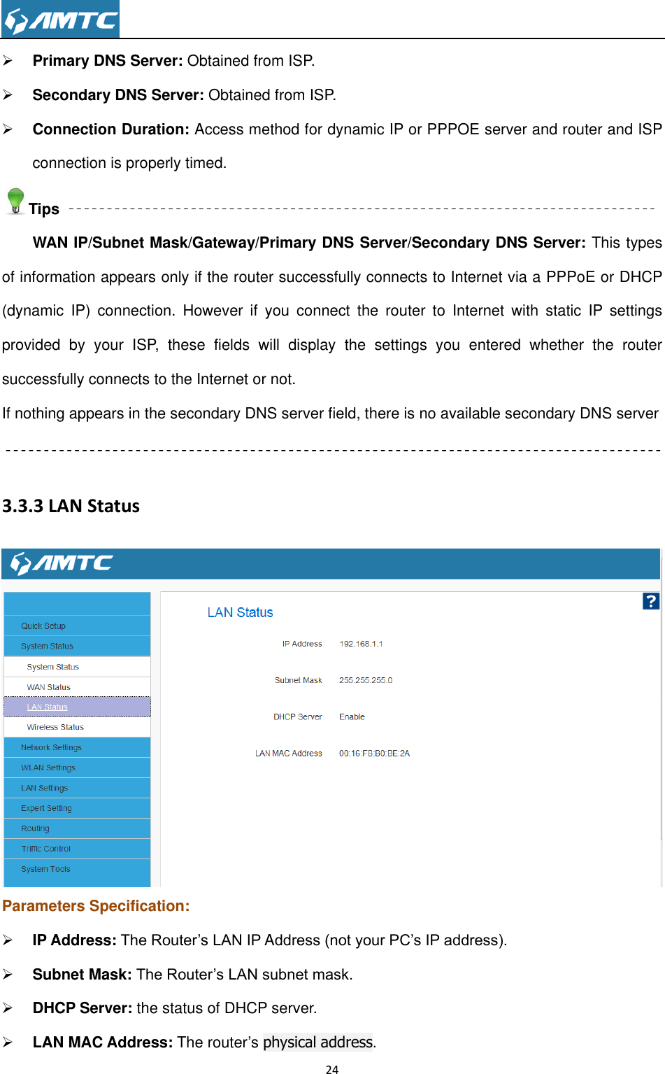                                                                     24   Primary DNS Server: Obtained from ISP.  Secondary DNS Server: Obtained from ISP.  Connection Duration: Access method for dynamic IP or PPPOE server and router and ISP connection is properly timed.   Tips WAN IP/Subnet Mask/Gateway/Primary DNS Server/Secondary DNS Server: This types of information appears only if the router successfully connects to Internet via a PPPoE or DHCP (dynamic  IP)  connection.  However  if  you  connect  the  router  to  Internet  with  static  IP  settings provided  by  your  ISP,  these  fields  will  display  the  settings  you  entered  whether  the  router successfully connects to the Internet or not. If nothing appears in the secondary DNS server field, there is no available secondary DNS server  3.3.3 LAN Status  Parameters Specification:  IP Address: The Router’s LAN IP Address (not your PC’s IP address).   Subnet Mask: The Router’s LAN subnet mask.    DHCP Server: the status of DHCP server.  LAN MAC Address: The router’s physical address. 