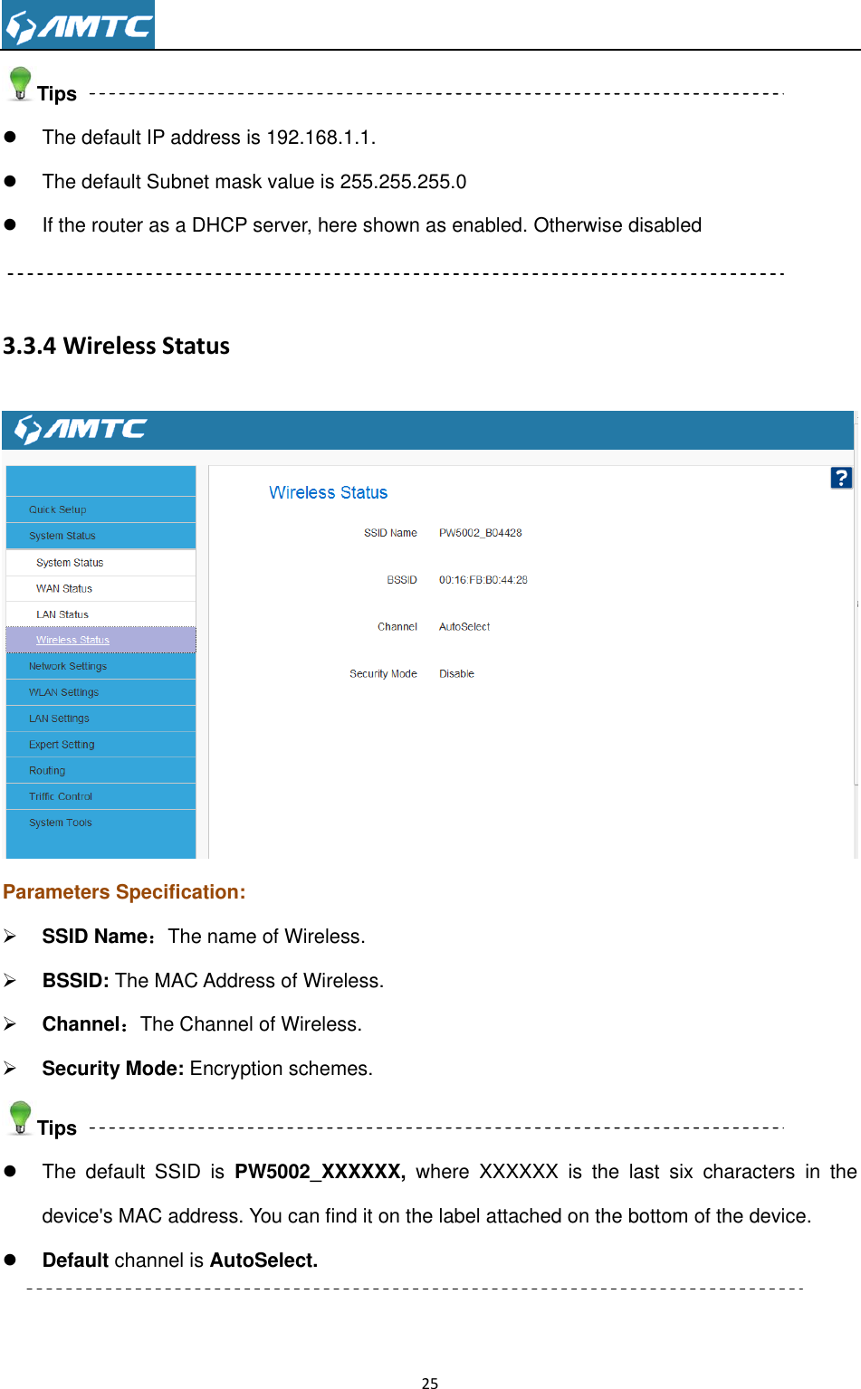                                                                     25  Tips   The default IP address is 192.168.1.1.   The default Subnet mask value is 255.255.255.0   If the router as a DHCP server, here shown as enabled. Otherwise disabled  3.3.4 Wireless Status  Parameters Specification:  SSID Name：The name of Wireless.  BSSID: The MAC Address of Wireless.  Channel：The Channel of Wireless.  Security Mode: Encryption schemes. Tips   The  default  SSID  is  PW5002_XXXXXX,  where  XXXXXX  is  the  last  six  characters  in  the device&apos;s MAC address. You can find it on the label attached on the bottom of the device.  Default channel is AutoSelect.    