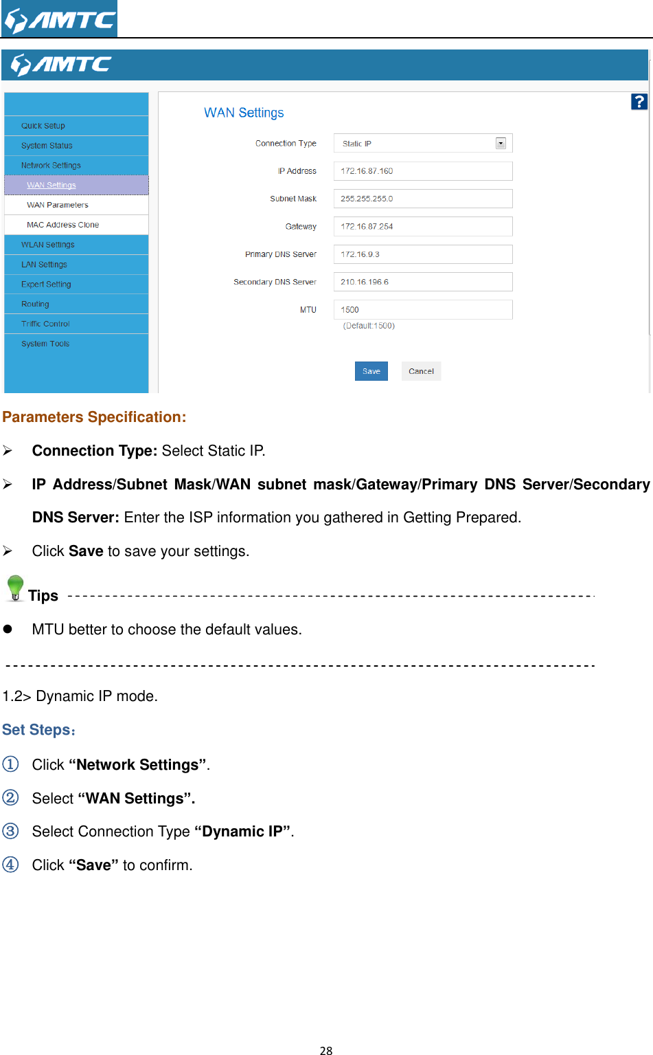                                                                     28   Parameters Specification:  Connection Type: Select Static IP.  IP Address/Subnet  Mask/WAN  subnet mask/Gateway/Primary DNS  Server/Secondary DNS Server: Enter the ISP information you gathered in Getting Prepared.   Click Save to save your settings. Tips  MTU better to choose the default values.  1.2&gt; Dynamic IP mode. Set Steps： ① Click “Network Settings”. ② Select “WAN Settings”. ③ Select Connection Type “Dynamic IP”. ④ Click “Save” to confirm.  