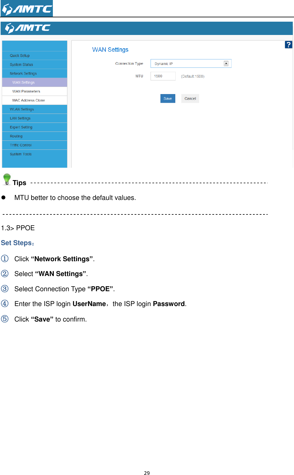                                                                     29   Tips   MTU better to choose the default values.  1.3&gt; PPOE Set Steps： ① Click “Network Settings”. ② Select “WAN Settings”. ③ Select Connection Type “PPOE”. ④ Enter the ISP login UserName，the ISP login Password. ⑤ Click “Save” to confirm.   