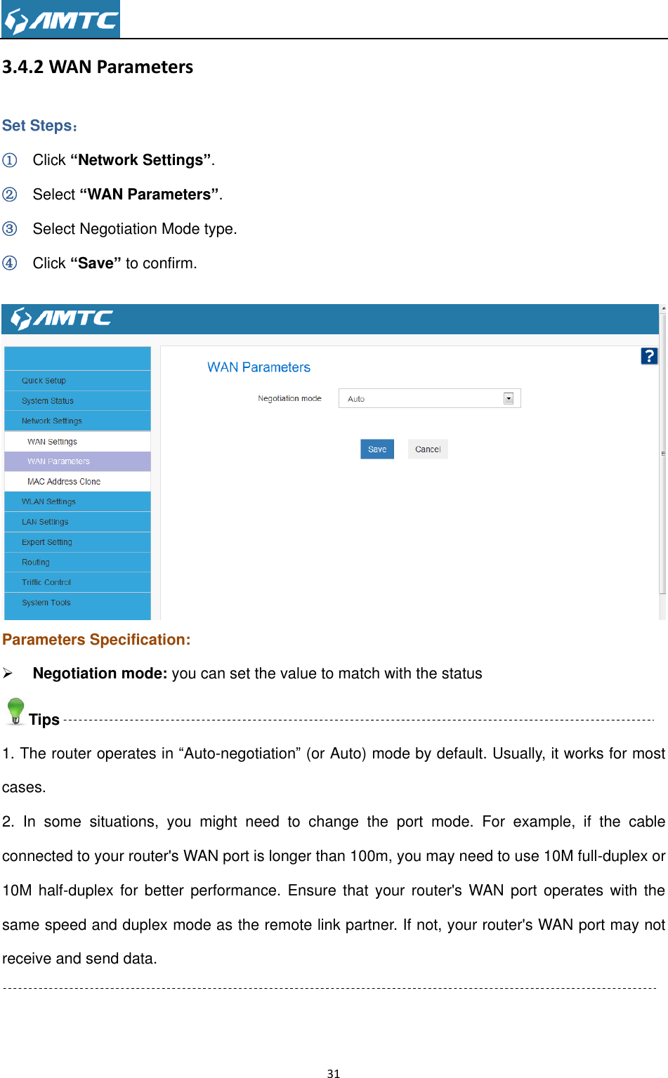                                                                     31  3.4.2 WAN Parameters Set Steps： ① Click “Network Settings”. ② Select “WAN Parameters”. ③ Select Negotiation Mode type. ④ Click “Save” to confirm.   Parameters Specification:  Negotiation mode: you can set the value to match with the status Tips 1. The router operates in “Auto-negotiation” (or Auto) mode by default. Usually, it works for most cases. 2.  In  some  situations,  you  might  need  to  change  the  port  mode.  For  example,  if  the  cable connected to your router&apos;s WAN port is longer than 100m, you may need to use 10M full-duplex or 10M half-duplex for  better performance. Ensure  that  your router&apos;s WAN port  operates  with the same speed and duplex mode as the remote link partner. If not, your router&apos;s WAN port may not receive and send data.  