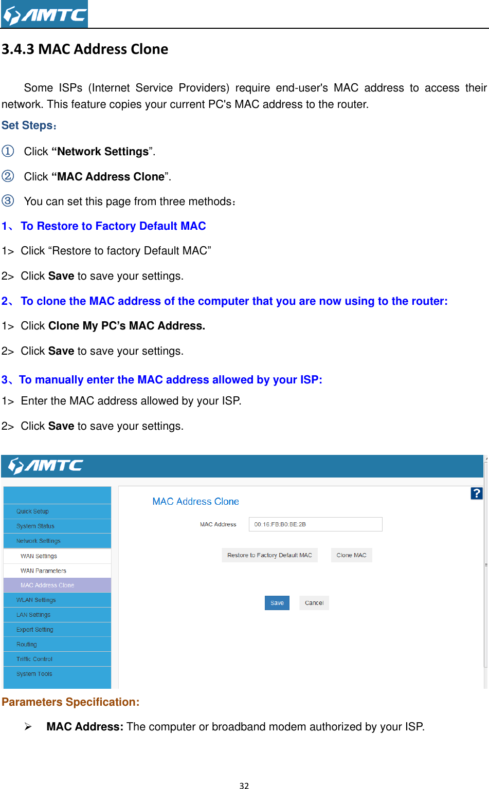                                                                     32  3.4.3 MAC Address Clone Some  ISPs  (Internet  Service  Providers)  require  end-user&apos;s  MAC  address  to  access  their network. This feature copies your current PC&apos;s MAC address to the router.   Set Steps： ① Click “Network Settings”. ② Click “MAC Address Clone”. ③ You can set this page from three methods： 1、 To Restore to Factory Default MAC   1&gt;  Click “Restore to factory Default MAC” 2&gt;  Click Save to save your settings. 2、 To clone the MAC address of the computer that you are now using to the router: 1&gt;  Click Clone My PC‟s MAC Address. 2&gt;  Click Save to save your settings. 3、To manually enter the MAC address allowed by your ISP: 1&gt;  Enter the MAC address allowed by your ISP. 2&gt;  Click Save to save your settings.   Parameters Specification:  MAC Address: The computer or broadband modem authorized by your ISP.  