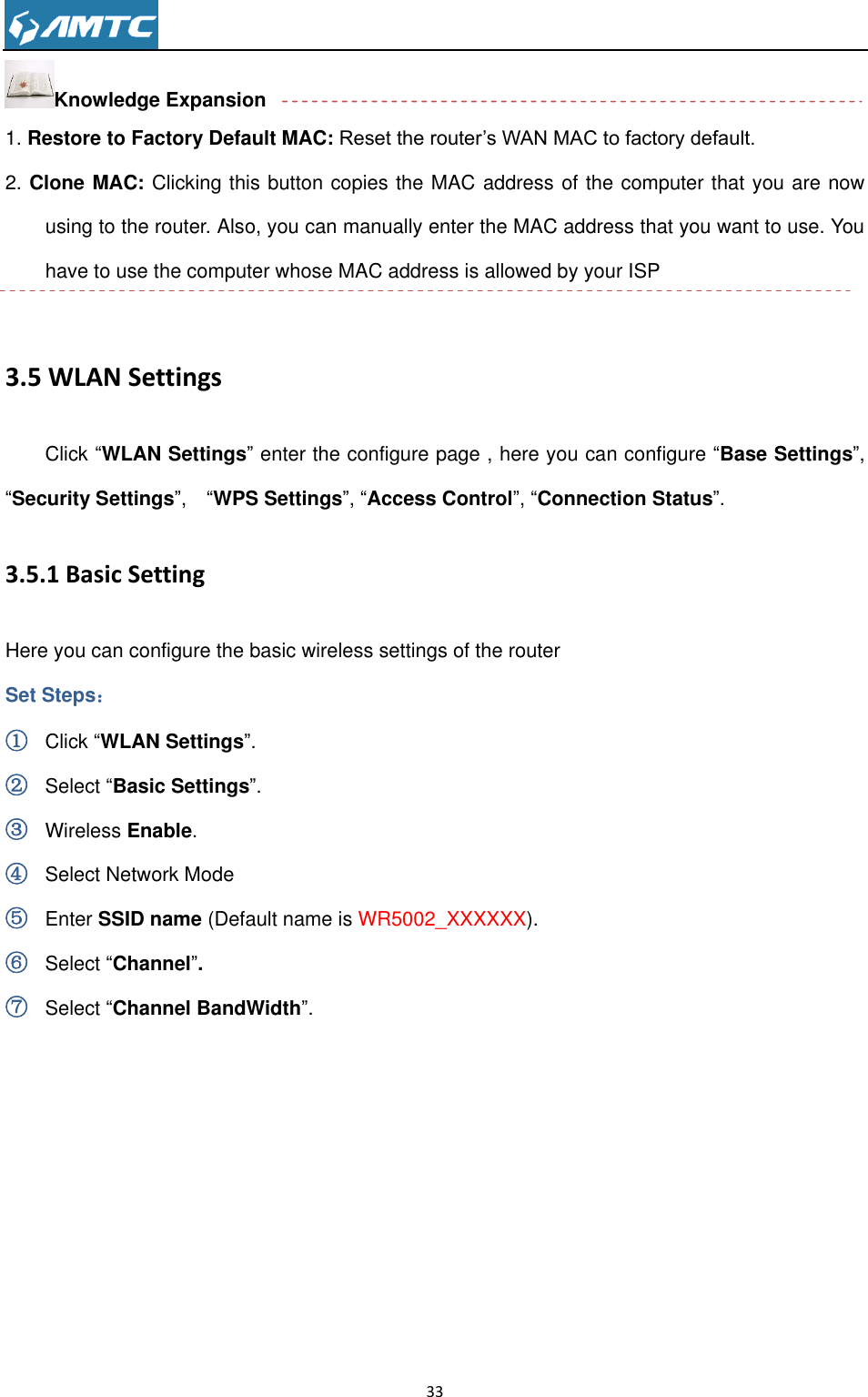                                                                     33  Knowledge Expansion 1. Restore to Factory Default MAC: Reset the router’s WAN MAC to factory default. 2. Clone MAC: Clicking this button copies the MAC address of the computer that you are now using to the router. Also, you can manually enter the MAC address that you want to use. You have to use the computer whose MAC address is allowed by your ISP  3.5 WLAN Settings Click “WLAN Settings” enter the configure page , here you can configure “Base Settings”, “Security Settings”,  “WPS Settings”, “Access Control”, “Connection Status”. 3.5.1 Basic Setting Here you can configure the basic wireless settings of the router Set Steps： ① Click “WLAN Settings”. ② Select “Basic Settings”. ③ Wireless Enable. ④ Select Network Mode ⑤ Enter SSID name (Default name is WR5002_XXXXXX). ⑥ Select “Channel”.   ⑦ Select “Channel BandWidth”. 