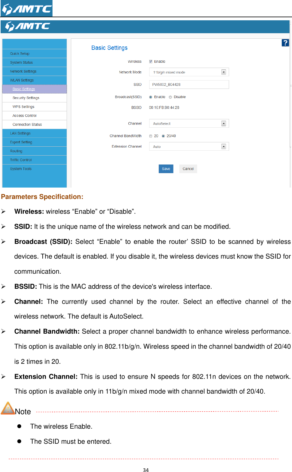                                                                     34   Parameters Specification:  Wireless: wireless “Enable” or “Disable”.  SSID: It is the unique name of the wireless network and can be modified.    Broadcast (SSID):  Select  “Enable” to  enable  the  router’  SSID  to  be  scanned  by wireless devices. The default is enabled. If you disable it, the wireless devices must know the SSID for communication.  BSSID: This is the MAC address of the device&apos;s wireless interface.  Channel:  The  currently  used  channel  by  the  router.  Select  an  effective  channel  of  the wireless network. The default is AutoSelect.  Channel Bandwidth: Select a proper channel bandwidth to enhance wireless performance. This option is available only in 802.11b/g/n. Wireless speed in the channel bandwidth of 20/40 is 2 times in 20.    Extension Channel: This is used to ensure N speeds for 802.11n devices on the network. This option is available only in 11b/g/n mixed mode with channel bandwidth of 20/40. Note   The wireless Enable.   The SSID must be entered.  