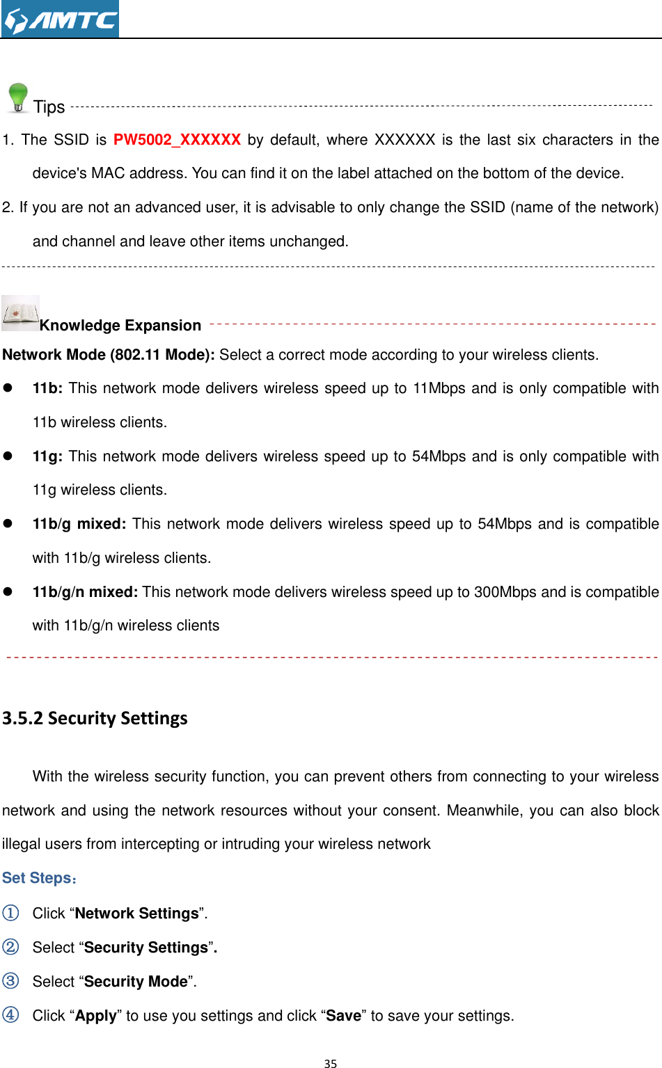                                                                     35   Tips 1. The  SSID  is PW5002_XXXXXX  by  default,  where XXXXXX  is the last  six  characters in  the device&apos;s MAC address. You can find it on the label attached on the bottom of the device. 2. If you are not an advanced user, it is advisable to only change the SSID (name of the network) and channel and leave other items unchanged.  Knowledge Expansion Network Mode (802.11 Mode): Select a correct mode according to your wireless clients.  11b: This network mode delivers wireless speed up to 11Mbps and is only compatible with 11b wireless clients.  11g: This network mode delivers wireless speed up to 54Mbps and is only compatible with 11g wireless clients.  11b/g mixed: This network mode delivers wireless speed up to 54Mbps and is compatible with 11b/g wireless clients.  11b/g/n mixed: This network mode delivers wireless speed up to 300Mbps and is compatible with 11b/g/n wireless clients  3.5.2 Security Settings With the wireless security function, you can prevent others from connecting to your wireless network and using the network resources without your consent. Meanwhile, you can also block illegal users from intercepting or intruding your wireless network Set Steps： ① Click “Network Settings”. ② Select “Security Settings”. ③ Select “Security Mode”. ④ Click “Apply” to use you settings and click “Save” to save your settings. 