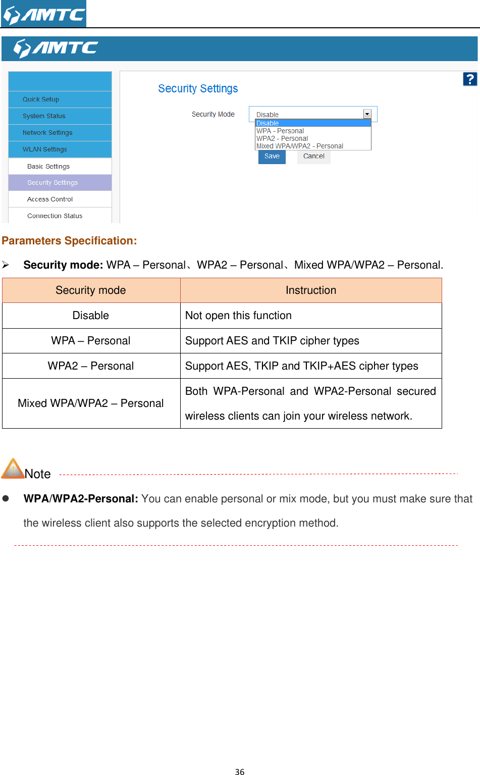                                                                     36   Parameters Specification:  Security mode: WPA – Personal、WPA2 – Personal、Mixed WPA/WPA2 – Personal. Security mode Instruction Disable Not open this function WPA – Personal Support AES and TKIP cipher types WPA2 – Personal Support AES, TKIP and TKIP+AES cipher types Mixed WPA/WPA2 – Personal Both  WPA-Personal  and  WPA2-Personal  secured wireless clients can join your wireless network.  Note  WPA/WPA2-Personal: You can enable personal or mix mode, but you must make sure that the wireless client also supports the selected encryption method.    