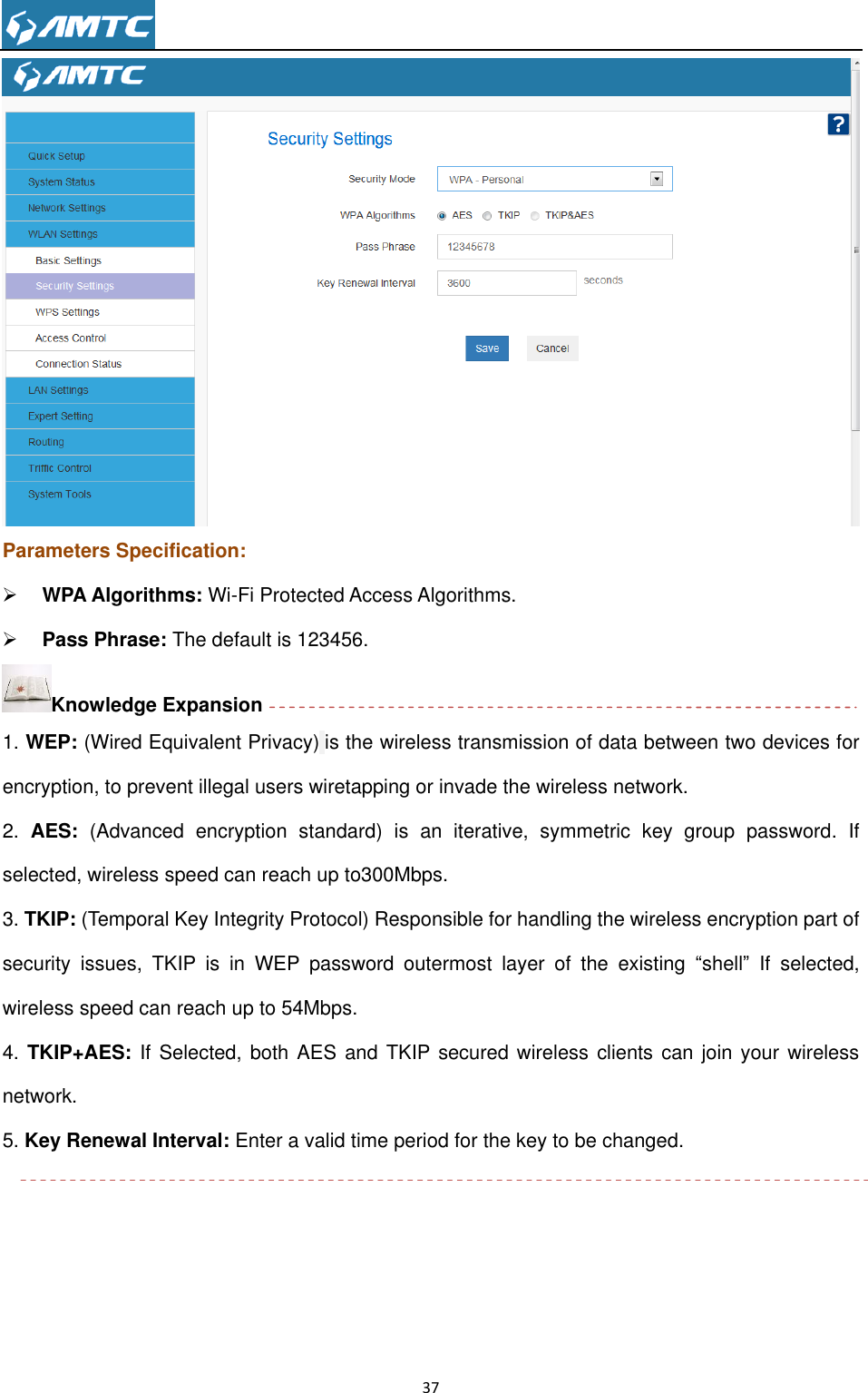                                                                     37   Parameters Specification:  WPA Algorithms: Wi-Fi Protected Access Algorithms.  Pass Phrase: The default is 123456. Knowledge Expansion 1. WEP: (Wired Equivalent Privacy) is the wireless transmission of data between two devices for encryption, to prevent illegal users wiretapping or invade the wireless network. 2.  AES:  (Advanced  encryption  standard)  is  an  iterative,  symmetric  key  group  password. If selected, wireless speed can reach up to300Mbps. 3. TKIP: (Temporal Key Integrity Protocol) Responsible for handling the wireless encryption part of security  issues,  TKIP  is  in  WEP  password  outermost  layer  of  the  existing  “shell” If  selected, wireless speed can reach up to 54Mbps.   4. TKIP+AES: If Selected, both AES and TKIP secured wireless clients can join your wireless network. 5. Key Renewal Interval: Enter a valid time period for the key to be changed.      