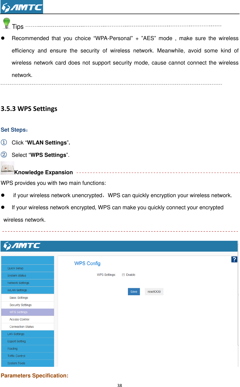                                                                     38  Tips   Recommended  that  you  choice  “WPA-Personal” +  ”AES”  mode  ,  make  sure  the  wireless efficiency  and  ensure  the  security  of  wireless  network.  Meanwhile,  avoid  some  kind  of wireless network card does not support security mode, cause cannot connect the wireless network.    3.5.3 WPS Settings Set Steps： ① Click “WLAN Settings”. ② Select “WPS Settings”. Knowledge Expansion WPS provides you with two main functions:    if your wireless network unencrypted，WPS can quickly encryption your wireless network.   If your wireless network encrypted, WPS can make you quickly connect your encrypted wireless network.   Parameters Specification: 