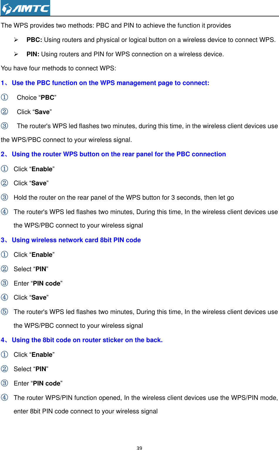                                                                     39  The WPS provides two methods: PBC and PIN to achieve the function it provides  PBC: Using routers and physical or logical button on a wireless device to connect WPS.  PIN: Using routers and PIN for WPS connection on a wireless device. You have four methods to connect WPS: 1、 Use the PBC function on the WPS management page to connect: ①   Choice “PBC” ②   Click “Save” ③   The router&apos;s WPS led flashes two minutes, during this time, in the wireless client devices use the WPS/PBC connect to your wireless signal. 2、 Using the router WPS button on the rear panel for the PBC connection ① Click “Enable” ② Click “Save” ③ Hold the router on the rear panel of the WPS button for 3 seconds, then let go ④ The router&apos;s WPS led flashes two minutes, During this time, In the wireless client devices use the WPS/PBC connect to your wireless signal 3、 Using wireless network card 8bit PIN code ① Click “Enable” ② Select “PIN” ③ Enter “PIN code” ④ Click “Save” ⑤ The router&apos;s WPS led flashes two minutes, During this time, In the wireless client devices use the WPS/PBC connect to your wireless signal 4、 Using the 8bit code on router sticker on the back. ① Click “Enable” ② Select “PIN” ③ Enter “PIN code” ④ The router WPS/PIN function opened, In the wireless client devices use the WPS/PIN mode, enter 8bit PIN code connect to your wireless signal  