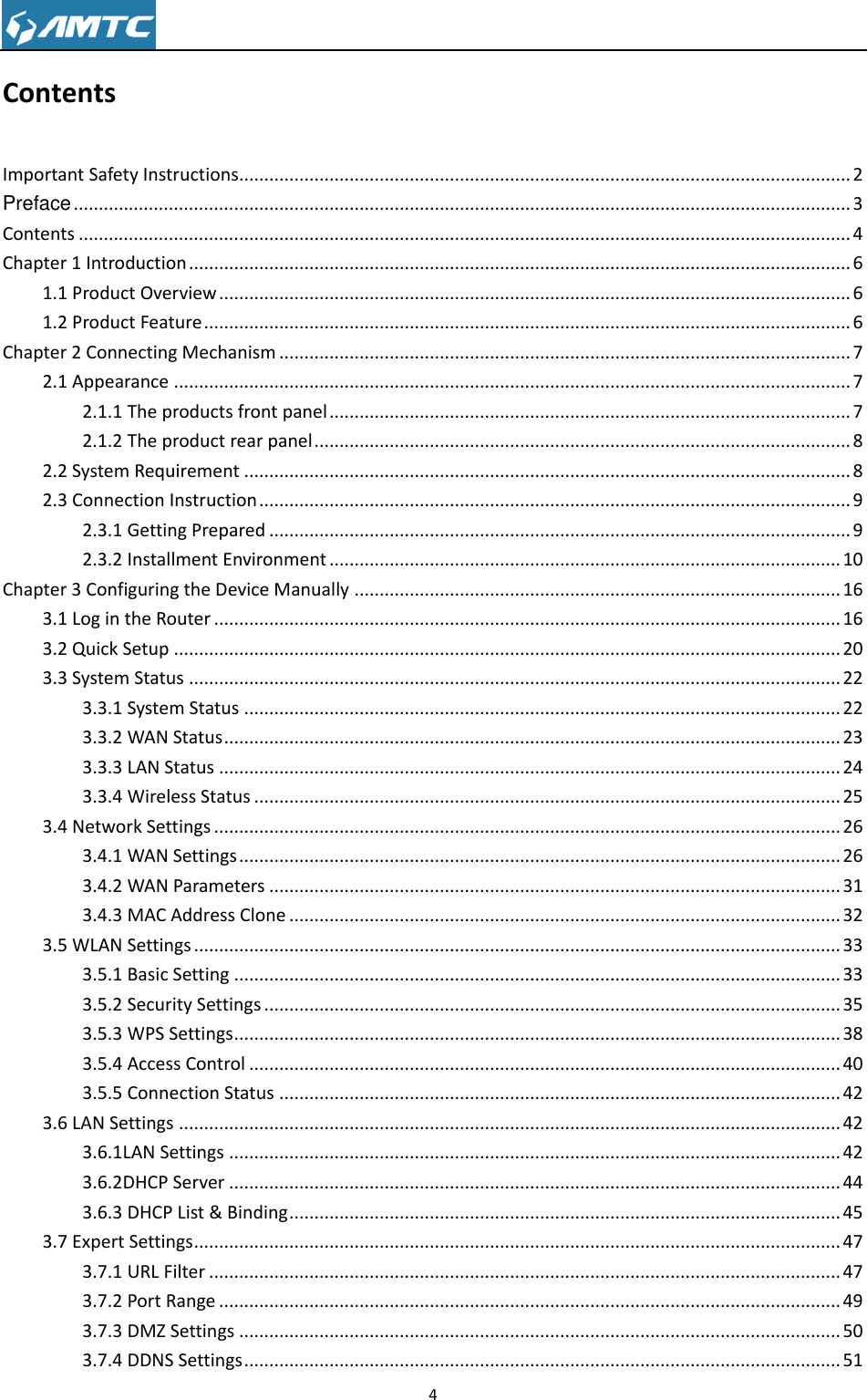                                                                     4  Contents Important Safety Instructions .......................................................................................................................... 2 Preface ........................................................................................................................................................... 3 Contents .......................................................................................................................................................... 4 Chapter 1 Introduction .................................................................................................................................... 6 1.1 Product Overview .............................................................................................................................. 6 1.2 Product Feature ................................................................................................................................. 6 Chapter 2 Connecting Mechanism .................................................................................................................. 7 2.1 Appearance ....................................................................................................................................... 7 2.1.1 The products front panel ........................................................................................................ 7 2.1.2 The product rear panel ........................................................................................................... 8 2.2 System Requirement ......................................................................................................................... 8 2.3 Connection Instruction ...................................................................................................................... 9 2.3.1 Getting Prepared .................................................................................................................... 9 2.3.2 Installment Environment ...................................................................................................... 10 Chapter 3 Configuring the Device Manually ................................................................................................. 16 3.1 Log in the Router ............................................................................................................................. 16 3.2 Quick Setup ..................................................................................................................................... 20 3.3 System Status .................................................................................................................................. 22 3.3.1 System Status ....................................................................................................................... 22 3.3.2 WAN Status ........................................................................................................................... 23 3.3.3 LAN Status ............................................................................................................................ 24 3.3.4 Wireless Status ..................................................................................................................... 25 3.4 Network Settings ............................................................................................................................. 26 3.4.1 WAN Settings ........................................................................................................................ 26 3.4.2 WAN Parameters .................................................................................................................. 31 3.4.3 MAC Address Clone .............................................................................................................. 32 3.5 WLAN Settings ................................................................................................................................. 33 3.5.1 Basic Setting ......................................................................................................................... 33 3.5.2 Security Settings ................................................................................................................... 35 3.5.3 WPS Settings ......................................................................................................................... 38 3.5.4 Access Control ...................................................................................................................... 40 3.5.5 Connection Status ................................................................................................................ 42 3.6 LAN Settings .................................................................................................................................... 42 3.6.1LAN Settings .......................................................................................................................... 42 3.6.2DHCP Server .......................................................................................................................... 44 3.6.3 DHCP List &amp; Binding .............................................................................................................. 45 3.7 Expert Settings ................................................................................................................................. 47 3.7.1 URL Filter .............................................................................................................................. 47 3.7.2 Port Range ............................................................................................................................ 49 3.7.3 DMZ Settings ........................................................................................................................ 50 3.7.4 DDNS Settings ....................................................................................................................... 51 